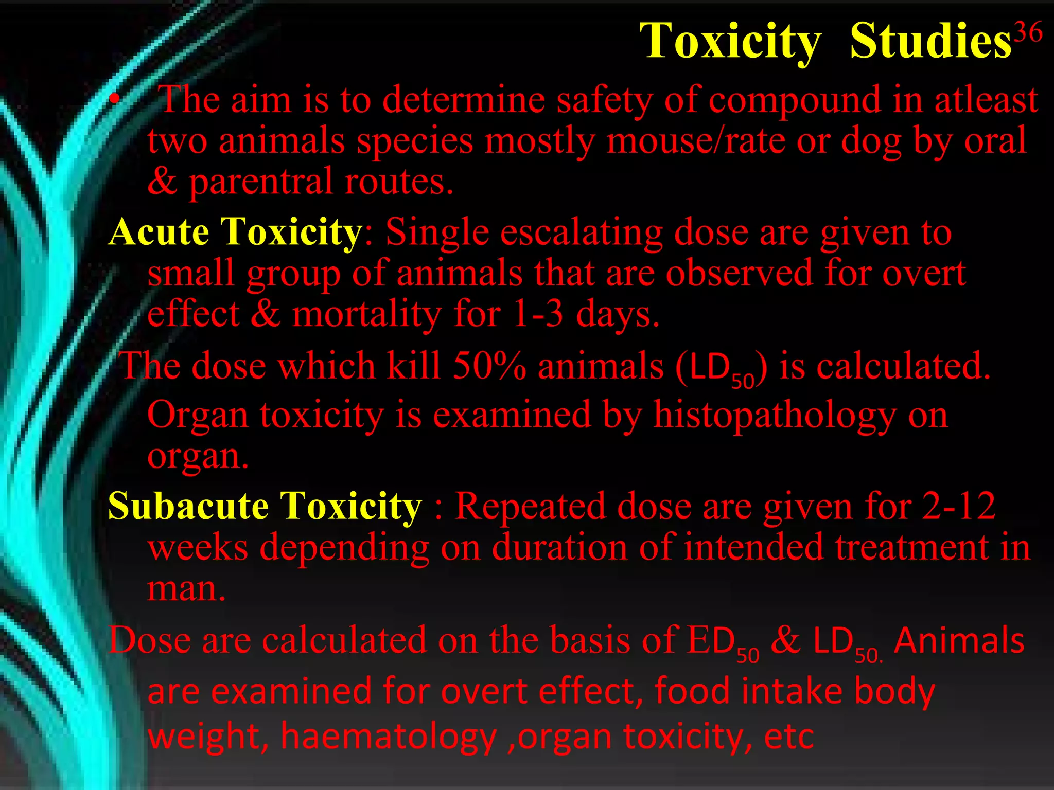 Toxicity  Studies 36 The aim is to determine safety of compound in atleast two animals species mostly mouse/rate or dog by oral & parentral routes. Acute Toxicity : Single escalating dose are given to small group of animals that are observed for overt effect & mortality for 1-3 days. The dose which kill 50% animals ( LD 50 ) is calculated. Organ toxicity is examined by histopathology on organ.  Subacute Toxicity  : Repeated dose are given for 2-12 weeks depending on duration of intended treatment in man. Dose are calculated on the basis of E D 50  &  LD 50.  Animals are examined for overt effect, food intake body weight, haematology ,organ toxicity, etc   