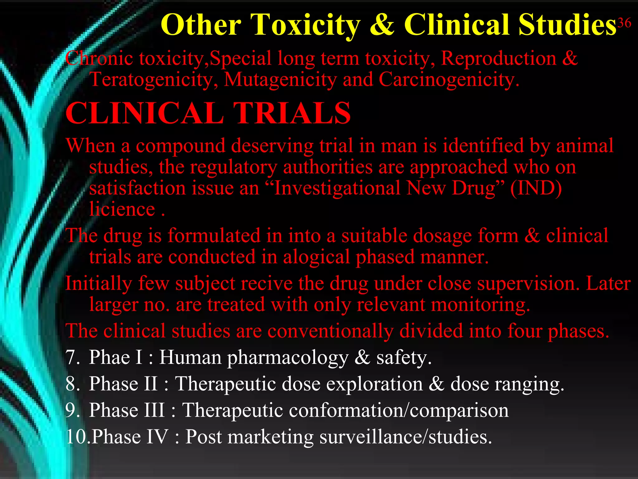 Other Toxicity & Clinical Studies 36 Chronic toxicity,Special long term toxicity, Reproduction & Teratogenicity, Mutagenicity and Carcinogenicity. CLINICAL TRIALS When a compound deserving trial in man is identified by animal studies, the regulatory authorities are approached who on satisfaction issue an “Investigational New Drug” (IND) licience . The drug is formulated in into a suitable dosage form & clinical trials are conducted in alogical phased manner. Initially few subject recive the drug under close supervision. Later larger no. are treated with only relevant monitoring. The clinical studies are conventionally divided into four phases. Phae I : Human pharmacology & safety. Phase II : Therapeutic dose exploration & dose ranging. Phase III : Therapeutic conformation/comparison Phase IV : Post marketing surveillance/studies.  