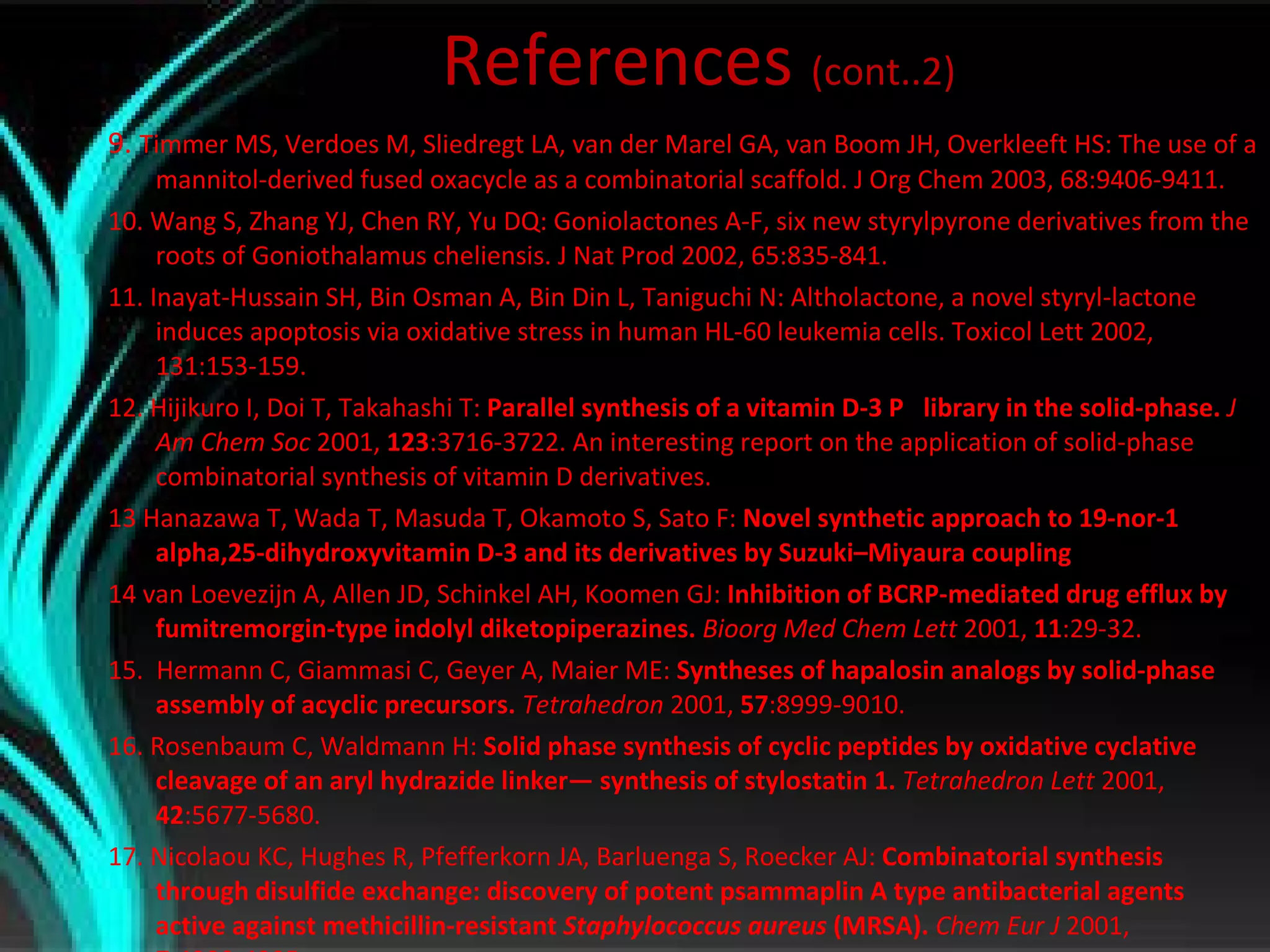 References  (cont..2) 9.  Timmer MS, Verdoes M, Sliedregt LA, van der Marel GA, van Boom JH, Overkleeft HS: The use of a mannitol-derived fused oxacycle as a combinatorial scaffold. J Org Chem 2003, 68:9406-9411. 10. Wang S, Zhang YJ, Chen RY, Yu DQ: Goniolactones A-F, six new styrylpyrone derivatives from the roots of Goniothalamus cheliensis. J Nat Prod 2002, 65:835-841. 11. Inayat-Hussain SH, Bin Osman A, Bin Din L, Taniguchi N: Altholactone, a novel styryl-lactone induces apoptosis via oxidative stress in human HL-60 leukemia cells. Toxicol Lett 2002, 131:153-159. 12. Hijikuro I, Doi T, Takahashi T:  Parallel synthesis of a vitamin D-3    library in the solid-phase.  J Am Chem Soc  2001,  123 :3716-3722.   An interesting report on the application of solid-phase combinatorial synthesis   of vitamin D derivatives. 13 Hanazawa T, Wada T, Masuda T, Okamoto S, Sato F:  Novel synthetic approach to 19-nor-1 alpha,25-dihydroxyvitamin D-3 and its derivatives by Suzuki–Miyaura coupling 14 van Loevezijn A, Allen JD, Schinkel AH, Koomen GJ:  Inhibition of BCRP-mediated drug efflux by fumitremorgin-type indolyl diketopiperazines.  Bioorg Med Chem Lett  2001,  11 :29-32. 15.  Hermann C, Giammasi C, Geyer A, Maier ME:  Syntheses of hapalosin analogs by solid-phase assembly of acyclic precursors.  Tetrahedron  2001,  57 :8999-9010. 16. Rosenbaum C, Waldmann H:  Solid phase synthesis of cyclic peptides by oxidative cyclative cleavage of an aryl hydrazide linker— synthesis of stylostatin 1.  Tetrahedron Lett  2001,  42 :5677-5680. 17. Nicolaou KC, Hughes R, Pfefferkorn JA, Barluenga S, Roecker AJ:  Combinatorial synthesis through disulfide exchange: discovery of potent psammaplin A type antibacterial agents active against methicillin-resistant  Staphylococcus aureus  (MRSA).  Chem Eur J  2001,  7 :4280-4295. 