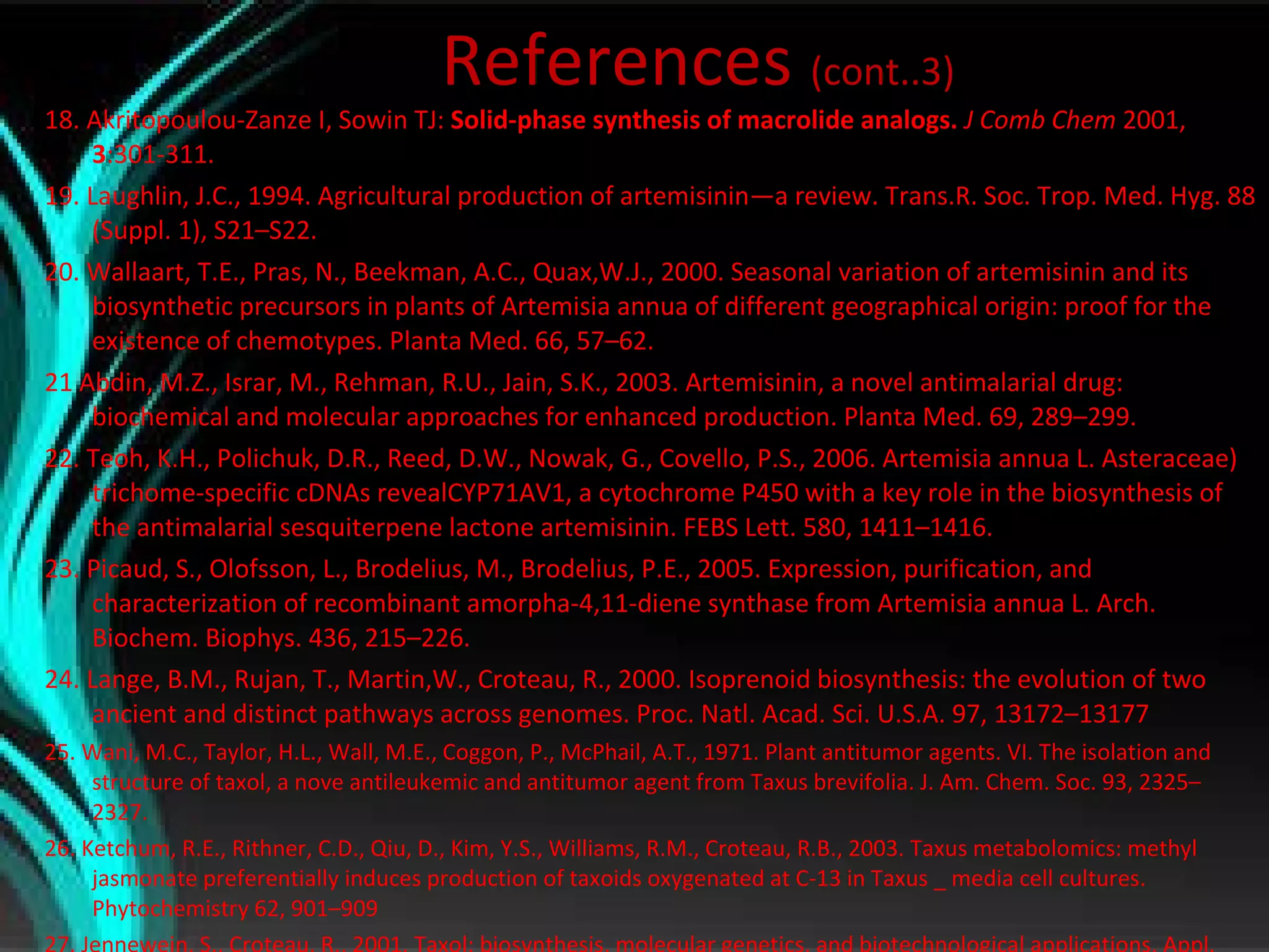 References  (cont..3) 18. Akritopoulou-Zanze I, Sowin TJ:  Solid-phase synthesis of macrolide analogs.  J Comb Chem  2001,  3 :301-311. 19. Laughlin, J.C., 1994. Agricultural production of artemisinin—a review. Trans.R. Soc. Trop. Med. Hyg. 88 (Suppl. 1), S21–S22. 20. Wallaart, T.E., Pras, N., Beekman, A.C., Quax,W.J., 2000. Seasonal variation of artemisinin and its biosynthetic precursors in plants of Artemisia annua of different geographical origin: proof for the existence of chemotypes. Planta Med. 66, 57–62.  21 Abdin, M.Z., Israr, M., Rehman, R.U., Jain, S.K., 2003. Artemisinin, a novel antimalarial drug: biochemical and molecular approaches for enhanced production. Planta Med. 69, 289–299. 22. Teoh, K.H., Polichuk, D.R., Reed, D.W., Nowak, G., Covello, P.S., 2006. Artemisia annua L. Asteraceae) trichome-specific cDNAs revealCYP71AV1, a cytochrome P450 with a key role in the biosynthesis of the antimalarial sesquiterpene lactone artemisinin. FEBS Lett. 580, 1411–1416. 23. Picaud, S., Olofsson, L., Brodelius, M., Brodelius, P.E., 2005. Expression, purification, and characterization of recombinant amorpha-4,11-diene synthase from Artemisia annua L. Arch. Biochem. Biophys. 436, 215–226. 24. Lange, B.M., Rujan, T., Martin,W., Croteau, R., 2000. Isoprenoid biosynthesis: the evolution of two ancient and distinct pathways across genomes. Proc. Natl. Acad. Sci. U.S.A. 97, 13172–13177 25. Wani, M.C., Taylor, H.L., Wall, M.E., Coggon, P., McPhail, A.T., 1971. Plant antitumor agents. VI. The isolation and structure of taxol, a nove antileukemic and antitumor agent from Taxus brevifolia. J. Am. Chem. Soc. 93, 2325–2327. 26. Ketchum, R.E., Rithner, C.D., Qiu, D., Kim, Y.S., Williams, R.M., Croteau, R.B., 2003. Taxus metabolomics: methyl jasmonate preferentially induces production of taxoids oxygenated at C-13 in Taxus _ media cell cultures. Phytochemistry 62, 901–909 27. Jennewein, S., Croteau, R., 2001. Taxol: biosynthesis, molecular genetics, and biotechnological applications. Appl. Microbiol. Biotechnol. 57,13–19. 