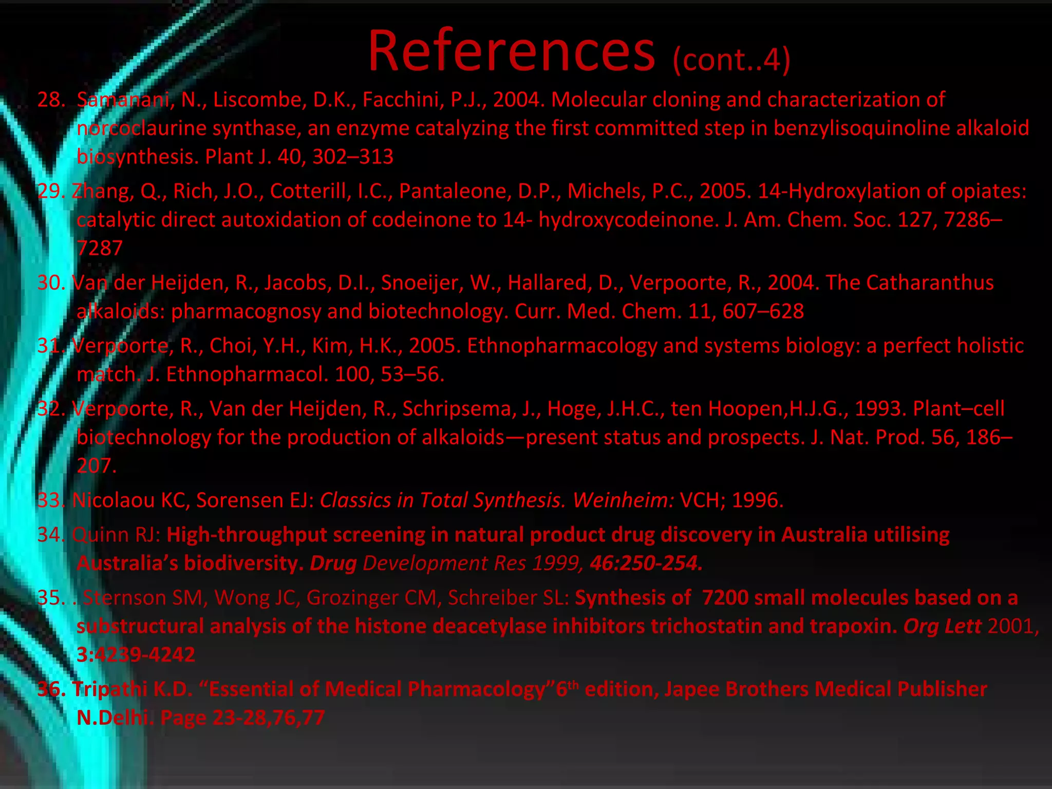References  (cont..4) 28.  Samanani, N., Liscombe, D.K., Facchini, P.J., 2004. Molecular cloning and characterization of norcoclaurine synthase, an enzyme catalyzing the first committed step in benzylisoquinoline alkaloid biosynthesis. Plant J. 40, 302–313 29. Zhang, Q., Rich, J.O., Cotterill, I.C., Pantaleone, D.P., Michels, P.C., 2005. 14-Hydroxylation of opiates: catalytic direct autoxidation of codeinone to 14- hydroxycodeinone. J. Am. Chem. Soc. 127, 7286–7287 30. Van der Heijden, R., Jacobs, D.I., Snoeijer, W., Hallared, D., Verpoorte, R., 2004. The Catharanthus alkaloids: pharmacognosy and biotechnology. Curr. Med. Chem. 11, 607–628 31. Verpoorte, R., Choi, Y.H., Kim, H.K., 2005. Ethnopharmacology and systems biology: a perfect holistic match. J. Ethnopharmacol. 100, 53–56. 32. Verpoorte, R., Van der Heijden, R., Schripsema, J., Hoge, J.H.C., ten Hoopen,H.J.G., 1993. Plant–cell biotechnology for the production of alkaloids—present status and prospects. J. Nat. Prod. 56, 186–207. 33. Nicolaou KC, Sorensen EJ:  Classics in Total Synthesis. Weinheim:  VCH; 1996. 34. Quinn RJ:  High-throughput screening in natural product drug discovery in Australia utilising Australia’s biodiversity.  Drug  Development Res 1999,  46:250-254. 35. . Sternson SM, Wong JC, Grozinger CM, Schreiber SL:  Synthesis of  7200 small molecules based on a substructural analysis of the histone deacetylase inhibitors trichostatin and trapoxin.  Org Lett  2001,  3:4239-4242 36. Tripathi K.D. “Essential of Medical Pharmacology”6 th  edition, Japee Brothers Medical Publisher N.Delhi. Page 23-28,76,77 