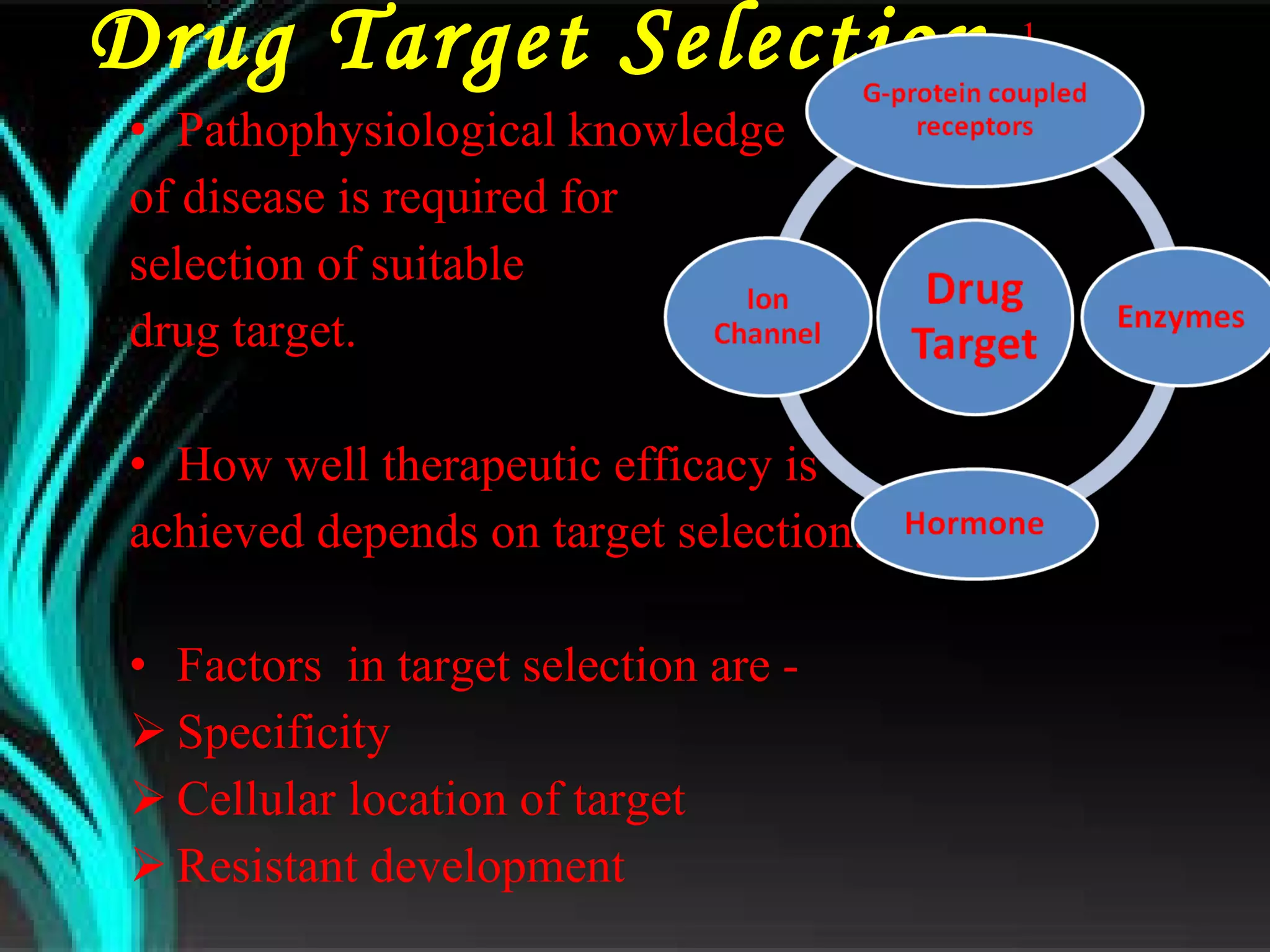 Drug Target Selection  1  Pathophysiological knowledge  of disease is required for selection of suitable  drug target. How well therapeutic efficacy is achieved depends on target selection. Factors  in target selection are - Specificity Cellular location of target Resistant development 