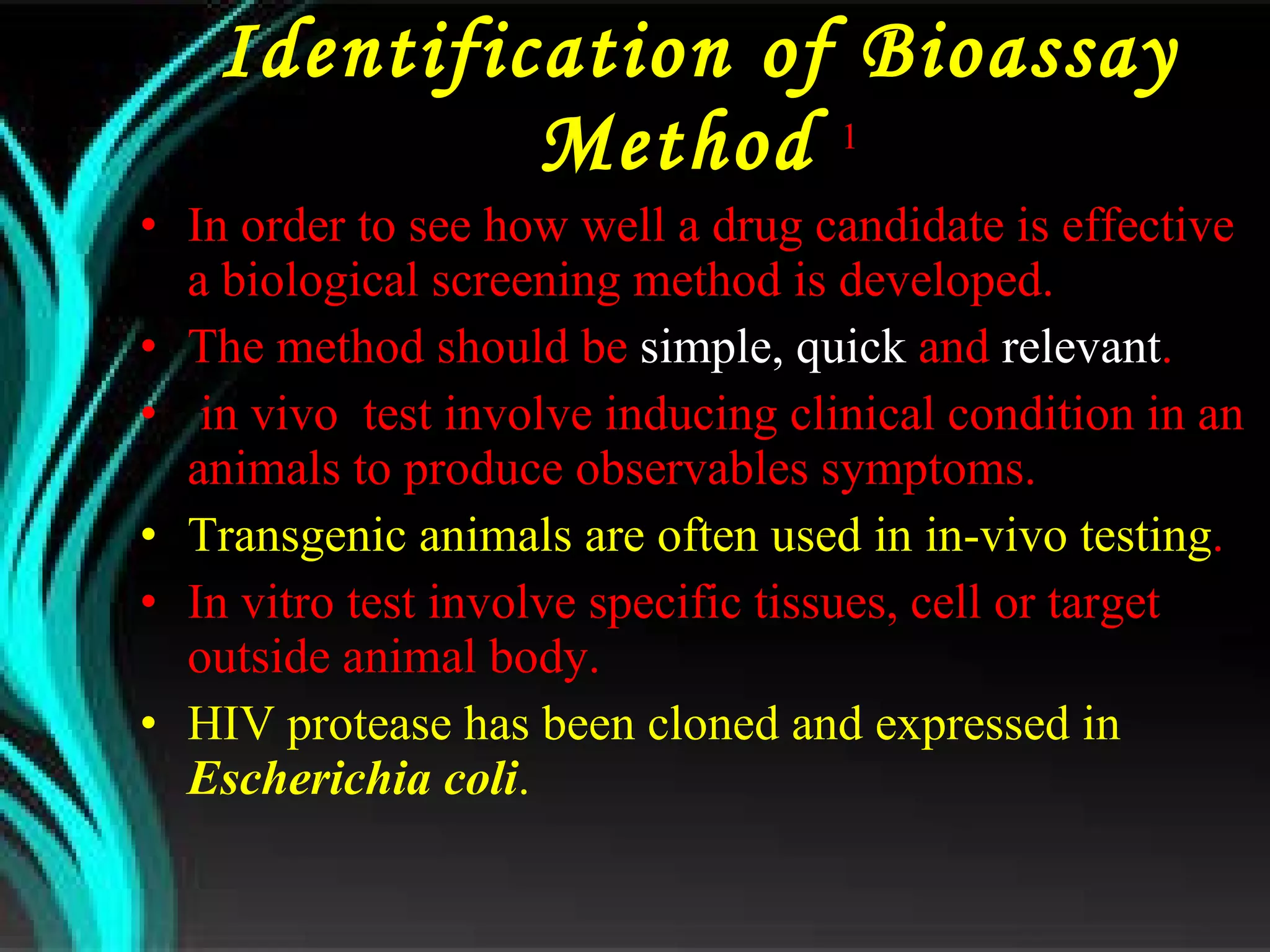Identification of Bioassay Method  1 In order to see how well a drug candidate is effective  a biological screening method is developed. The method should be  simple,   quick  and  relevant . in vivo  test involve inducing clinical condition in an animals to produce observables symptoms. Transgenic animals are often used in in-vivo testing . In vitro test involve specific tissues, cell or target outside animal body. HIV protease has been cloned and expressed in  Escherichia coli . 