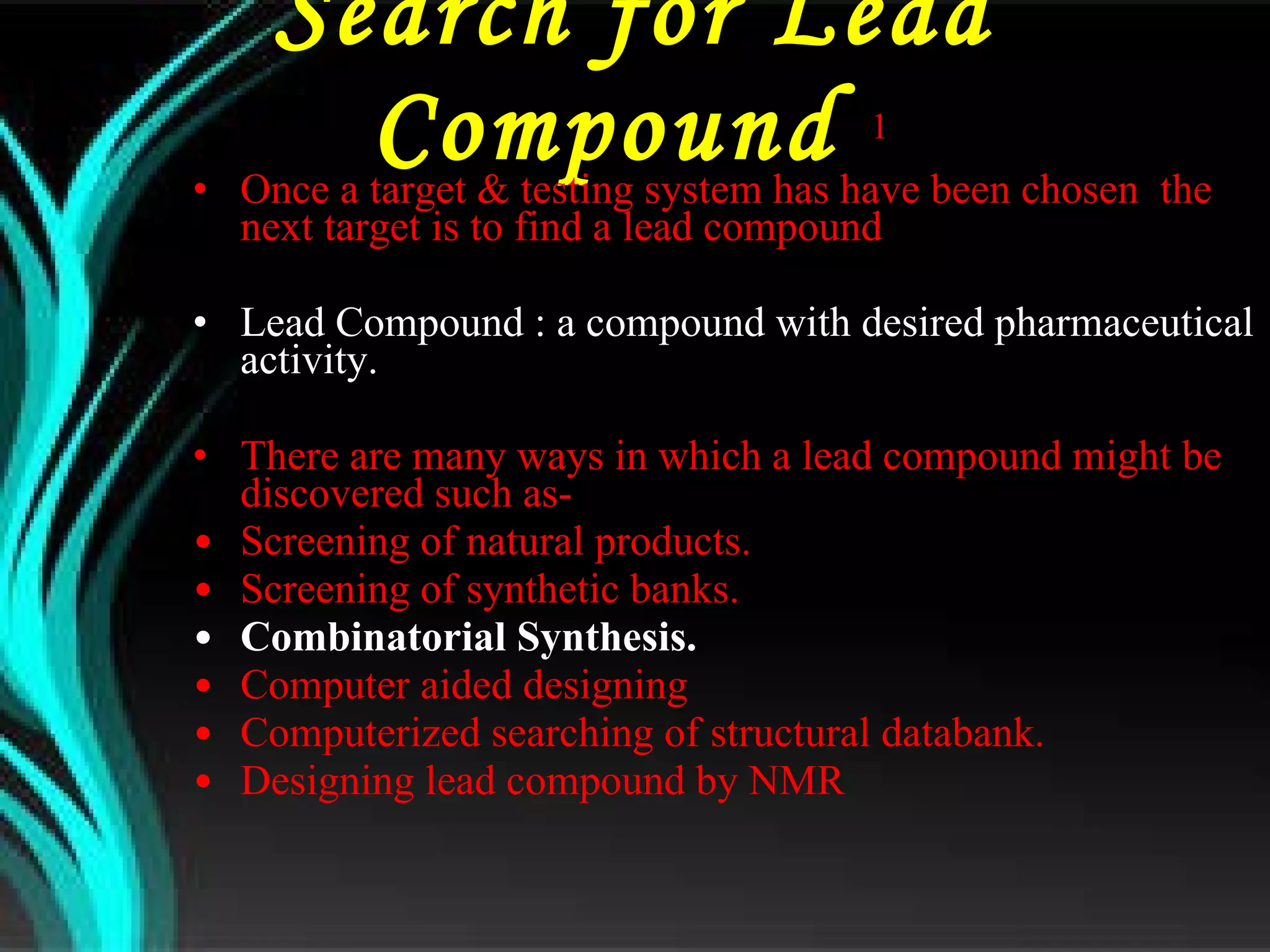 Search for Lead Compound  1  Once a target & testing system has have been chosen  the next target is to find a lead compound Lead Compound : a compound with desired pharmaceutical activity. There are many ways in which a lead compound might be discovered such as- Screening of natural products. Screening of synthetic banks. Combinatorial Synthesis. Computer aided designing Computerized searching of structural databank. Designing lead compound by NMR  