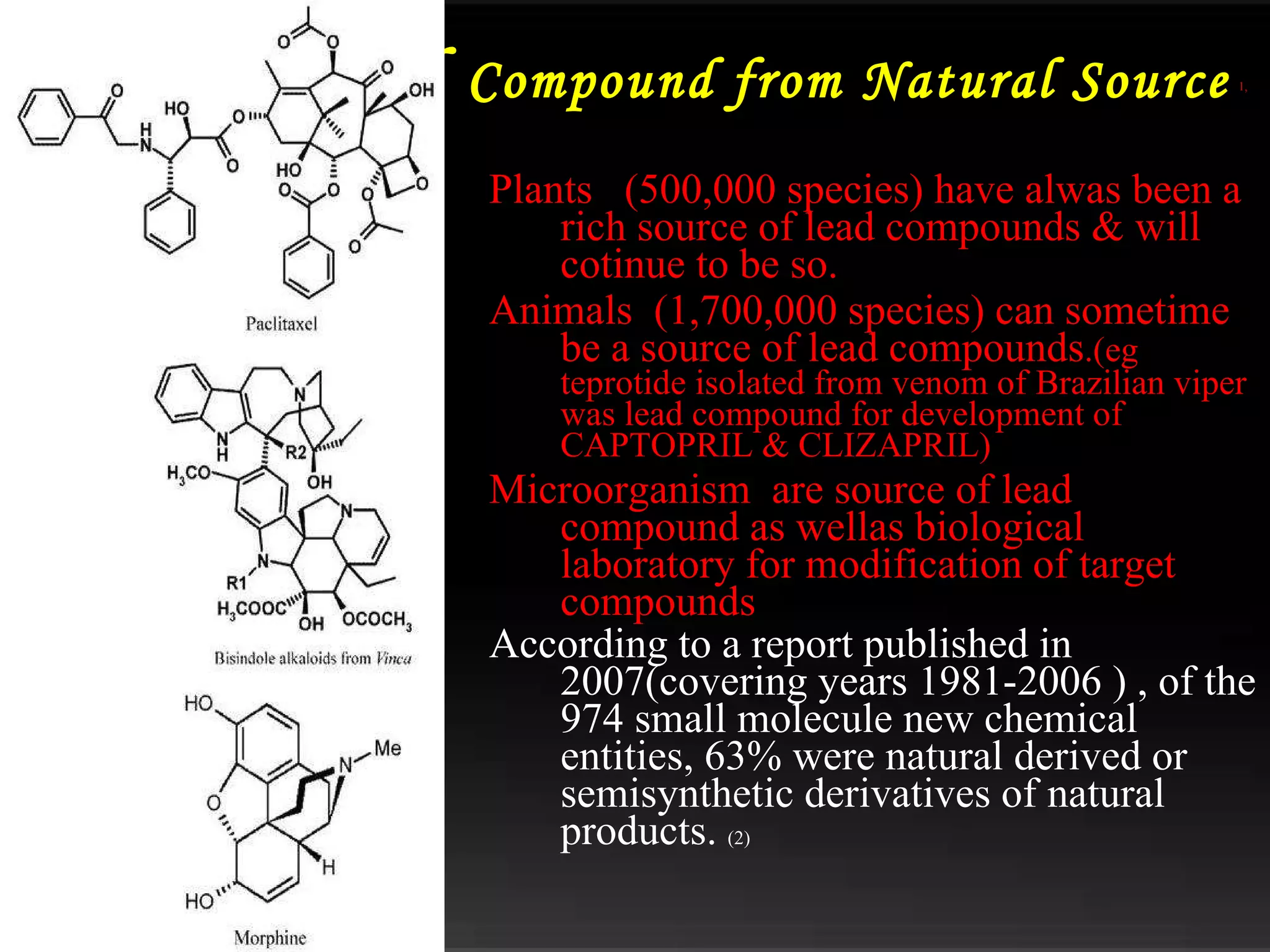 Lead  Compound from Natural Source   1,  Plants  (500,000 species) have alwas been a rich source of lead compounds & will cotinue to be so. Animals  (1,700,000 species) can sometime be a source of lead compounds .(eg teprotide isolated from venom of Brazilian viper was lead compound for development of CAPTOPRIL & CLIZAPRIL) Microorganism  are source of lead compound as wellas biological laboratory for modification of target compounds According to a report published in 2007(covering years 1981-2006 ) , of the 974 small molecule new chemical entities, 63% were natural derived or semisynthetic derivatives of natural products.  (2) 