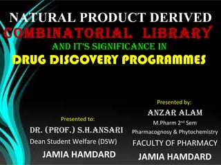 NATURAL PRODUCT DERIVED COMBINATORIAL  LIBRARY  AND IT’S  SIGNIFICANCE IN  DRUG DISCOVERY PROGRAMMES  Presented by:  ANZAR ALAM M.Pharm 2 nd  Sem Pharmacognosy & Phytochemistry FACULTY OF PHARMACY JAMIA HAMDARD Presented to:  Dr. (Prof.) S.H.Ansari Dean Student Welfare (DSW) JAMIA HAMDARD 