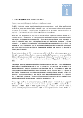 Capítulo


                                                                                                 1
I. ENQUADRAMENTO MACROECONÓMICO

Desenvolvimento Recente da Economia Portuguesa
Em 2009, a economia mundial foi confrontada com uma crise económica à escala global, que teve início
em 2008 nas economias mais avançadas, associada a uma crise dos mercados financeiros internacionais
e no sector da construção e imobiliário, mas, que rapidamente, se generalizou aos outros sectores da
economia e à generalidade das economias emergentes e menos avançadas.

Após uma forte recuperação da produção industrial mundial e das trocas comerciais durante o 1.º
semestre de 2010 – impulsionada, em parte, pelo impacto das medidas de política orçamental, monetária
e da reforma do sistema financeiro internacional – assistiu-se a um abrandamento destes indicadores ao
longo do 2.º semestre desse ano, o qual foi mais acentuado para as economias emergentes. O PIB dos
países da OCDE aumentou 2,7% em termos homólogos reais no 4.º trimestre de 2010 (3,2%, no 2º e 3º
trimestres de 2010), com destaque para um abrandamento mais pronunciado do Japão e do Reino Unido,
este último relacionado com as condições meteorológicas adversas que afectaram os sectores da
construção e dos serviços.

De acordo com os dados do FMI, o crescimento real do PIB em 2010 nas economias avançadas foi de
3%, após a quebra de 3,4% verificada no ano anterior. Japão e EUA cresceram em termos reais 4,3% e
2,8% em 2010, depois de em 2009 terem tido quebras de 6,3% e 2,6%, respectivamente. Também as
economias emergentes acentuaram o seu crescimento económico em 4,5 p.p., tendo em 2009 crescido
2,6%.

Em Portugal, depois da quebra no crescimento económico verificada em 2009 (-2,5%), embora menos
acentuada do que na média da área do euro, o ano de 2010 caracterizou-se pela recuperação da
actividade económica, tendo o PIB registado um crescimento real de 1,4% (Gráfico I.1). Para este
comportamento concorreu o crescimento da procura interna, com um contributo de 0,9 p.p. (-3,2 p.p. no
ano anterior), influenciado pelo crescimento das despesas de consumo final das famílias (2 p.p. e -1 p.p.
em 2010 e 2009, respectivamente) e pela redução menos acentuada do investimento (-5,6% em 2010
face a -14% no ano precedente). O consumo público registou um crescimento de 3,2% (3,4% em 2009),
associado à importação de material militar e, portanto, sem impacto no PIB.

A recuperação dos fluxos de comércio internacional, em 2010, reflectiu o crescimento da procura global,
(Gráfico I.3) tendo-se assistido a um crescimento real das exportações de 8,7% e das importações de
5,3% (face a -11,6% e -5,3% em 2009, respectivamente), que se traduziu num contributo positivo da
procura externa líquida para o crescimento real do PIB em 0,5 p.p. (0,7 p.p. no ano anterior) - Gráfico I.2.
 
