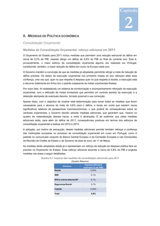Capítulo


                                                                                           2
II. MEDIDAS DE POLÍTICA ECONÓMICA

Consolidação Orçamental

Medidas de Consolidação Orçamental: reforço adicional em 2011
O Orçamento do Estado para 2011 incluiu medidas que permitem uma redução estrutural do défice em
cerca de 5,3% do PIB, visando atingir um défice de 4,6% do PIB no final do corrente ano. Este é,
provavelmente, o maior esforço de consolidação orçamental alguma vez realizado em Portugal,
constituindo, também, a maior redução de défice em curso na Europa neste ano.

O Governo mantém a convicção de que as medidas já adoptadas permitirão atingir a meta de redução de
défice prevista. Os dados da execução orçamental nos primeiros meses do ano reforçam aliás essa
confiança, uma vez que, quer no que respeita à despesa quer no que respeita à receita, a execução está
a decorrer totalmente em linha com o padrão subjacente às metas orçamentais fixadas.

Por outro lado, foi estabelecido um sistema de monitorização e acompanhamento reforçado da execução
orçamental, com a definição de metas trimestrais que permitirá um controlo estreito da execução e a
detecção atempada de eventuais desvios, tornado possível a sua correcção.

Apesar disso, com o objectivo de mostrar total determinação para tomar todas as medidas que forem
necessárias para o alcance da meta de 4,6% para o défice, e tendo em conta que existem riscos
significativos relativos às perspectivas macroeconómicas, o que poderá ter consequências sobre as
variáveis orçamentais, o Governo decidiu adoptar medidas adicionais, que garantem que, mesmo no
quadro da materialização desses riscos, a meta é alcançada. É de sublinhar que estas medidas
adicionais terão, para além do défice de 2011, consequências positivas em termos dos esforços de
consolidação orçamental a realizar em 2012 e 2013.

A adopção, por motivo de precaução, destas medidas adicionais permite também reforçar a confiança
das instituições europeias no processo de consolidação orçamental em curso em Portugal, como é
patente no comunicado conjunto do Banco Central Europeu e da Comissão Europeia e nas Conclusões
da Reunião de Chefes de Estado e de Governo da área do euro, de 11 de Março.

As medidas serão adoptadas desde já e representam um reforço da redução da despesa pública face ao
previsto no Orçamento do Estado. Esse esforço adicional ascende a cerca de 0,8% do PIB e engloba
medidas nas áreas a seguir detalhadas.
                Quadro II.1. Impacto das medidas de consolidação adicionais para 2011
                                                (Quadro Resumo)
                                                           Impacto adicional
                                      Domínio
                                                          estimado (% do PIB)
                            Saúde                               0,05%

                            SEE                                   0,1%

                            SFA e outros setores AP               0,1%

                            Segurança Social                      0,1%

                            Capital                               0,45%

                            Total                                 0,8%
 