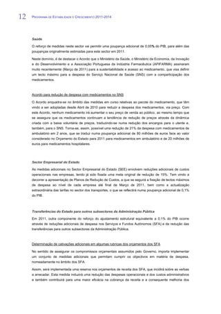 12   PROGRAMA DE ESTABILIDADE E CRESCIMENTO 2011-2014


12
     Saúde

     O reforço de medidas neste sector vai permitir uma poupança adicional de 0,05% do PIB, para além das
     poupanças originalmente estimadas para este sector em 2011.

     Neste domínio, é de destacar o Acordo que o Ministério da Saúde, o Ministério da Economia, da Inovação
     e do Desenvolvimento e a Associação Portuguesa da Indústria Farmacêutica (APIFARMA) assinaram
     muito recentemente (Março de 2011) para a sustentabilidade e acesso ao medicamento, que visa definir
     um tecto máximo para a despesa do Serviço Nacional de Saúde (SNS) com a comparticipação dos
     medicamentos.



     Acordo para redução de despesa com medicamentos no SNS

     O Acordo enquadra-se no âmbito das medidas em curso relativas ao pacote do medicamento, que têm
     vindo a ser adoptadas desde Abril de 2010 para reduzir a despesa dos medicamentos, via preço. Com
     este Acordo, nenhum medicamento irá aumentar o seu preço de venda ao público, ao mesmo tempo que
     se assegura que os medicamentos continuam a tendência de redução de preços através da dinâmica
     criada com a baixa voluntária de preços, traduzindo-se numa redução dos encargos para o utente e,
     também, para o SNS. Torna-se, assim, possível uma redução de 21% da despesa com medicamentos de
     ambulatório em 2 anos, que se traduz numa poupança adicional de 80 milhões de euros face ao valor
     considerado no Orçamento do Estado para 2011 para medicamentos em ambulatório e de 20 milhões de
     euros para medicamentos hospitalares.




     Sector Empresarial do Estado

     As medidas adicionais no Sector Empresarial do Estado (SEE) envolvem reduções adicionais de custos
     operacionais nas empresas, tendo já sido fixada uma meta original de redução de 15%. Tem vindo a
     decorrer a apresentação de Planos de Redução de Custos, a que se seguirá a fixação de tectos máximos
     de despesa ao nível de cada empresa até final de Março de 2011, bem como a actualização
     extraordinária das tarifas no sector dos transportes, o que se reflectirá numa poupança adicional de 0,1%
     do PIB.



     Transferências do Estado para outros subsectores da Administração Pública

     Em 2011, outra componente do reforço do ajustamento estrutural equivalente a 0,1% do PIB ocorre
     através de reduções adicionais de despesa nos Serviços e Fundos Autónomos (SFA) e da redução das
     transferências para outros subsectores da Administração Pública.



     Determinação de cativações adicionais em algumas rubricas dos orçamentos dos SFA

     No sentido de assegurar os compromissos orçamentais assumidos pelo Governo, importa implementar
     um conjunto de medidas adicionais que permitam cumprir os objectivos em matéria de despesa,
     nomeadamente no âmbito dos SFA.

     Assim, será implementada uma reserva nos orçamentos de receita dos SFA, que incidirá sobre as verbas
     a arrecadar. Esta medida induzirá uma redução das despesas operacionais e dos custos administrativos
     e também contribuirá para uma maior eficácia na cobrança da receita e a consequente melhoria dos
 
