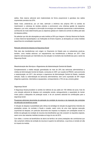 PROGRAMA DE ESTABILIDADE E CRESCIMENTO 2011-2014        13


saldos. Esta reserva adicional será implementada de forma proporcional à grandeza dos saldos
orçamentais previstos dos SFA.

Deste modo, pretende-se, por um lado, estimular a dinâmica dos próprios SFA no sentido de
maximizarem a cobrança de receitas próprias e promoverem uma criteriosa gestão da respectiva
despesa e, por outro, assegurar a diminuição de encargos com despesas operacionais e administrativas,
contribuindo de modo determinante para os objectivos globais em matéria de controlo do défice pelo lado
da despesa pública.

De salientar que não são abrangidas por esta medida os SFA que integram o Serviço Nacional de Saúde,
a Caixa Geral de Aposentações e as Instituições do Ensino Superior, já abrangidos por outras medidas
específicas de consolidação orçamental.



Redução adicional de despesa da Segurança Social

Pelo lado das transferências com origem no Orçamento do Estado para os subsectores prevê-se,
também, como medida adicional, um reajustamento nas transferências a efectuar em 2011. Este
objectivo será alcançado por intermédio de uma redução no montante das transferências para o sector da
Segurança Social.




Reestruturação dos Serviços e Organismos da Administração Central do Estado

Complementando a inédita redução generalizada de mais de 25% das estruturas administrativas e
chefias da Administração Central do Estado, conduzida em 2007, por ocasião do PRACE, será promovida
a reestruturação, em 2011, dos serviços e organismos da Administração Central do Estado, mediante
extinção, fusão ou externalização de estruturas administrativas, bem como supressão de 991 cargos
dirigentes superiores, intermédios e equiparados, correspondendo a 15% do seu universo global.




Segurança Social

A Segurança Social procederá no sentido de melhoria do seu saldo em 150 milhões de euros, fruto de
uma redução adicional de despesa com prestações sociais, salvaguardando a capacidade de manter
níveis justos e adequados de protecção social, e de um aumento adicional de contribuições para a
segurança social.

Poupanças adicionais decorrentes da aplicação da condição de recursos e da inspecção das condições
de atribuição de benefícios sociais

A redução da despesa é possibilitada pelo reforço da estratégia de redução de pagamentos indevidos de
prestações sociais, do combate à fraude e evasão, assim como de uma mais rigorosa execução
orçamental da despesa, em particular decorrente dos impactos na despesa com prestações sociais no
âmbito da aplicação da condição de recursos dos beneficiários que não cumprem os requisitos exigíveis,
assim como das restantes medidas tomadas ao longo do ano de 2010.

Com efeito, o número de beneficiários de abono de família e de outras prestações não contributivas que
não cumpriram critérios da condição de recursos é superior às estimativas, o que levou à revisão em alta
do impacto da medida.
 