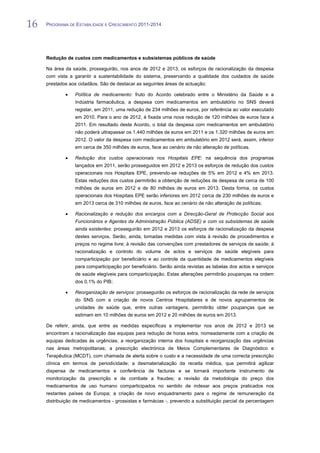 16   PROGRAMA DE ESTABILIDADE E CRESCIMENTO 2011-2014


16
     Redução de custos com medicamentos e subsistemas públicos de saúde

     Na área da saúde, prosseguirão, nos anos de 2012 e 2013, os esforços de racionalização da despesa
     com vista a garantir a sustentabilidade do sistema, preservando a qualidade dos cuidados de saúde
     prestados aos cidadãos. São de destacar as seguintes áreas de actuação:

                  Política de medicamento: fruto do Acordo celebrado entre o Ministério da Saúde e a
                  Indústria farmacêutica, a despesa com medicamentos em ambulatório no SNS deverá
                  registar, em 2011, uma redução de 234 milhões de euros, por referência ao valor executado
                  em 2010. Para o ano de 2012, é fixada uma nova redução de 120 milhões de euros face a
                  2011. Em resultado deste Acordo, o total da despesa com medicamentos em ambulatório
                  não poderá ultrapassar os 1.440 milhões de euros em 2011 e os 1.320 milhões de euros em
                  2012. O valor da despesa com medicamentos em ambulatório em 2012 será, assim, inferior
                  em cerca de 350 milhões de euros, face ao cenário de não alteração de políticas.

                  Redução dos custos operacionais nos Hospitais EPE: na sequência dos programas
                  lançados em 2011, serão prosseguidos em 2012 e 2013 os esforços de redução dos custos
                  operacionais nos Hospitais EPE, prevendo-se reduções de 5% em 2012 e 4% em 2013.
                  Estas reduções dos custos permitirão a obtenção de reduções de despesa de cerca de 100
                  milhões de euros em 2012 e de 80 milhões de euros em 2013. Desta forma, os custos
                  operacionais dos Hospitais EPE serão inferiores em 2012 cerca de 230 milhões de euros e
                  em 2013 cerca de 310 milhões de euros, face ao cenário de não alteração de políticas;

                  Racionalização e redução dos encargos com a Direcção-Geral de Protecção Social aos
                  Funcionários e Agentes da Administração Pública (ADSE) e com os subsistemas de saúde
                  ainda existentes: prosseguirão em 2012 e 2013 os esforços de racionalização da despesa
                  destes serviços. Serão, ainda, tomadas medidas com vista à revisão de procedimentos e
                  preços no regime livre; à revisão das convenções com prestadores de serviços de saúde; à
                  racionalização e controlo do volume de actos e serviços de saúde elegíveis para
                  comparticipação por beneficiário e ao controle da quantidade de medicamentos elegíveis
                  para comparticipação por beneficiário. Serão ainda revistas as tabelas dos actos e serviços
                  de saúde elegíveis para comparticipação. Estas alterações permitirão poupanças na ordem
                  dos 0,1% do PIB;

                  Reorganização de serviços: prosseguirão os esforços de racionalização da rede de serviços
                  do SNS com a criação de novos Centros Hospitalares e de novos agrupamentos de
                  unidades de saúde que, entre outras vantagens, permitirão obter poupanças que se
                  estimam em 10 milhões de euros em 2012 e 20 milhões de euros em 2013.

     De referir, ainda, que entre as medidas específicas a implementar nos anos de 2012 e 2013 se
     encontram a racionalização das equipas para redução de horas extra, nomeadamente com a criação de
     equipas dedicadas às urgências; a reorganização interna dos hospitais e reorganização das urgências
     nas áreas metropolitanas; a prescrição electrónica de Meios Complementares de Diagnóstico e
     Terapêutica (MCDT), com chamada de alerta sobre o custo e a necessidade de uma correcta prescrição
     clínica em termos de periodicidade; a desmaterialização da receita médica, que permitirá agilizar
     dispensa de medicamentos e conferência de facturas e se tornará importante instrumento de
     monitorização da prescrição e de combate a fraudes; a revisão da metodologia do preço dos
     medicamentos de uso humano comparticipados no sentido de indexar aos preços praticados nos
     restantes países da Europa; a criação de novo enquadramento para o regime de remuneração da
     distribuição de medicamentos - grossistas e farmácias -, prevendo a substituição parcial da percentagem
 