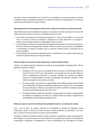 PROGRAMA DE ESTABILIDADE E CRESCIMENTO 2011-2014       17


fixa sobre o preço do medicamento, por um valor fixo por embalagem e por acto farmacêutico, por forma
a conferir-lhe maior racionalidade económica; e a revisão do regime de comparticipações, no sentido da
coerência e da diminuição do incentivo à fraude.



Aprofundamento da racionalização da rede escolar e aumento da eficiência no aprovisionamento

Esta medida passa pela racionalização da despesa em educação e envolve poupanças de cerca de 300
milhões de euros em 2012 e de cerca de 150 milhões de euros em 2013:

   A conclusão do processo de encerramento de escolas do 1.º Ciclo do Ensino Básico com menos de
   vinte e um alunos, de forma a racionalizar a utilização dos recursos disponíveis e a assegurar o
   acesso a boas condições de ensino e aprendizagem a todos os alunos;
    A continuação do processo de reorganização de agrupamentos escolares e de reforço da autonomia,
   de forma a promover os agrupamentos verticais, incluindo os vários níveis de ensino e possibilitando
   a concretização de projectos educativos para um percurso formativo desde o pré-escolar até ao
   ensino secundário;
   A racionalização dos processos de aprovisionamento, nomeadamente com a adesão das escolas aos
   contratos da Agência Nacional de Compras Públicas.



Outras medidas de controlo de custos operacionais na Administração Pública

Também nos restantes sectores prosseguirão os esforços de racionalização da despesa pública. São de
destacar as seguintes medidas:

             Redução de 10% nos custos com aquisição de bens e serviços na administração central, no
             conjunto de 2012 e 2013, que correspondem a uma redução de cerca de 300 milhões de
             euros, nomeadamente promovendo a crescente utilização dos contratos da Agência
             Nacional de Compras Públicas por todas as instituições, promovendo a redução do custo
             médio de aquisição de diversos bens e serviços;

             Na área da justiça, em resultado da implementação das medidas propostas pela Comissão
             para a Elaboração do Programa de Eficiência Operacional da Justiça, com a racionalização
             da rede de tribunais e melhorias nos processos de trabalho, poderão ser obtidas poupanças
             na ordem dos 60 milhões de euros em 2012 e 2013;

             Promoção de ganhos adicionais associados à reorganização dos serviços e implementação
             de medidas de simplificação, em linha com a reestruturação dos serviços e organismos da
             Administração Central do Estado prevista para 2011.



Reforço do rigor no controlo da atribuição das prestações sociais e na cobrança de receitas

Para o ano de 2013, as medidas adicionais de consolidação da despesa da Segurança Social
continuarão a incidir no reforço do combate à fraude e evasão contributiva e prestacional e, por outro
lado, no reforço do controlo do rigor nos apoios sociais concedidos.

No âmbito do reforço do combate à fraude e evasão contributiva e prestacional, quanto aos beneficiários,
será alargado o universo de baixas por doença objecto de convocatória dos Serviços de Verificação de
Incapacidades Temporárias, nomeadamente no caso de beneficiários com reincidências de baixas
 