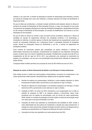 18   PROGRAMA DE ESTABILIDADE E CRESCIMENTO 2011-2014


18
     médicas e, por outro lado, no âmbito da atribuição do subsídio de desemprego será reforçado o controlo
     de recusas de emprego bem como será reforçado o processo executivo de dívidas de beneficiários à
     Segurança Social.

     No que se refere aos contribuintes, o combate à evasão contributiva será realizado através do reforço do
     processo de emissão de Declaração de Remunerações oficiosas, ou seja, nas situações em que existe
     incumprimento da obrigação declarativa por parte das Entidades Empregadoras, designadamente através
     da não entrega de Declaração de Remunerações, da omissão de trabalhadores nas mesmas ou da sub-
     declaração de remunerações.

     No que se refere ao reforço do controlo e rigor nos apoios sociais concedidos, destaca-se o reforço da
     estratégia de redução de pagamentos indevidos nas prestações familiares e de desemprego; a
     introdução de melhorias no controlo rigoroso e eficiente das frequências dos equipamentos sociais com
     acordos de cooperação celebrados com a Segurança Social; a reavaliação semestral de prestações
     sociais, através da averiguação oficiosa de rendimentos e, por fim, o controlo de pagamentos de
     prestações avultados.

     Outra vertente de intervenção passará pela actualização da própria relevância e definição de
     determinados mecanismos de protecção, nomeadamente em situações em que diferentes instrumentos
     possam contribuir para uma mesma modalidade de protecção. Paralelamente, proceder-se-á até 2013 ao
     congelamento do IAS em vigor em 2010 e 2011, que potenciará uma contenção do crescimento da
     despesa com prestações, uma vez que a sua actualização está parcelarmente indexada ao Indexante de
     Apoios Sociais.

     A adopção destas medidas permitirá uma poupança de cerca de 300 milhões de euros em 2013.



     Redução de custos no Sector Empresarial do Estado e com Serviços e Fundos Autónomos

     Esta medida envolve a revisão das indemnizações compensatórias, dos planos de investimentos e dos
     custos operacionais nestes sectores. Especificamente, adoptar-se-ão as seguintes medidas:

                  Revisão de sistemas de compensações, benefícios e outras regalias praticados no Sector
                  Empresarial do Estado (SEE), aproximando-os dos sistemas em vigor no Estado;

                  Revisão de sistemas de compensações e de benefícios praticados nos Serviços e Fundos
                  Autónomos (SFA), aproximando-os dos sistemas em vigor no Estado;

                  Avaliação do SEE e do sector dos SFA, fomentando a sua reorganização com a fusão ou
                  extinção de empresas do SEE e de institutos públicos e promovendo, desse modo,
                  poupanças quer em lugares de administração, quer em termos de custos operacionais.
                  Serão revistos os contratos de prestação do serviço público na área da comunicação social,
                  com relevo para os serviços de televisão e de rádio;

                  Imposição de limites mais apertados ao endividamento das entidades do SEE, revisão e
                  maior selectividade dos seus planos de investimento e redução dos custos operacionais. A
                  redução de custos operacionais resultará da fixação de tectos máximos de despesa para as
                  empresas que apresentaram um Programa de Redução de Custos insuficiente;

                  Imposição de limites mais apertados aos custos operacionais dos SFA;
 