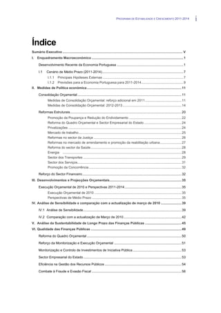 PROGRAMA DE ESTABILIDADE E CRESCIMENTO 2011-2014                         i


Índice
Sumário Executivo ................................................................................................................................ V
I.   Enquadramento Macroeconómico .................................................................................................. 1

      Desenvolvimento Recente da Economia Portuguesa ....................................................................... 1

      I.1     Cenário de Médio Prazo (2011-2014)....................................................................................... 7
               I.1.1    Principais Hipóteses Externas ...................................................................................... 7
               I.1.2    Previsões para a Economia Portuguesa para 2011-2014 ............................................. 9
II. Medidas de Política económica ..................................................................................................... 11

      Consolidação Orçamental ............................................................................................................... 11
               Medidas de Consolidação Orçamental: reforço adicional em 2011 ....................................... 11
               Medidas de Consolidação Orçamental: 2012-2013 ............................................................... 14

      Reformas Estruturais ....................................................................................................................... 20
               Promoção da Poupança e Redução do Endividamento ........................................................ 22
               Reforma do Quadro Orçamental e Sector Empresarial do Estado ........................................ 24
               Privatizações ......................................................................................................................... 24
               Mercado de trabalho .............................................................................................................. 25
               Reformas no sector da Justiça .............................................................................................. 26
               Reformas no mercado de arrendamento e promoção da reabilitação urbana ....................... 27
               Reforma do sector da Saúde ................................................................................................. 28
               Energia ............................................................................................................................... 28
               Sector dos Transportes ......................................................................................................... 29
               Sector dos Serviços ............................................................................................................... 31
               Promoção da Concorrência ................................................................................................... 32

      Reforço do Sector Financeiro .......................................................................................................... 32
III. Desenvolvimentos e Projecções Orçamentais............................................................................. 35

      Execução Orçamental de 2010 e Perspectivas 2011-2014 ............................................................. 35
               Execução Orçamental de 2010 ............................................................................................. 35
               Perspectivas de Médio Prazo ................................................................................................ 35
IV. Análise de Sensibilidade e comparação com a actualização de março de 2010 ...................... 39

      IV.1 Análise de Sensibilidade ......................................................................................................... 39

      IV.2 Comparação com a actualização de Março de 2010 .............................................................. 42
V. Análise da Sustentabilidade de Longo Prazo das Finanças Públicas ....................................... 45
VI. Qualidade das Finanças Públicas ................................................................................................. 49

      Reforma do Quadro Orçamental ..................................................................................................... 50

      Reforço da Monitorização e Execução Orçamental ........................................................................ 51

      Monitorização e Controlo de Investimentos de Iniciativa Pública .................................................... 53

      Sector Empresarial do Estado ......................................................................................................... 53

      Eficiência na Gestão dos Recursos Públicos .................................................................................. 54

      Combate à Fraude e Evasão Fiscal ................................................................................................ 56
 