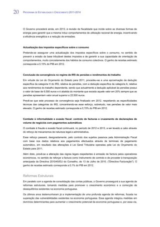 20   PROGRAMA DE ESTABILIDADE E CRESCIMENTO 2011-2014


20
     O Governo procederá ainda, em 2013, à revisão da fiscalidade que incide sobre as diversas formas de
     energia para garantir que a mesma induz comportamentos de utilização racional de energia, incentivando
     a eficiência energética e a redução de emissões.



     Actualização dos impostos específicos sobre o consumo

     Pretende-se assegurar uma actualização dos impostos específicos sobre o consumo, no sentido de
     prevenir a erosão da base tributável destes impostos e de garantir a sua capacidade de orientação de
     comportamentos, muito concretamente dos hábitos de consumo colectivos. O ganho de receitas estimado
     corresponde a 0,15% do PIB em 2012.



     Conclusão da convergência no regime de IRS de pensões e rendimentos do trabalho

     Em virtude da Lei do Orçamento do Estado para 2011, procedeu-se a uma aproximação da dedução
     específica da categoria H do IRS, relativa às pensões, com a dedução específica da categoria A, relativa
     aos rendimentos do trabalho dependente, sendo que actualmente a dedução aplicável às pensões possui
     o valor de base de 6.000 euros e é abatida do montante que exceda aquele valor em 20% sempre que as
     pensões apresentem valor anual superior a 22.500 euros.

     Prevê-se que este processo de convergência seja finalizado em 2012, respeitando as especificidades
     técnicas das categorias do IRS, concentrando-se esse esforço, sobretudo, nas pensões de valor mais
     elevado. O ganho de receitas estimado corresponde a 0,15% do PIB em 2012.



     Combate à informalidade e evasão fiscal: controlo de facturas e cruzamento de declarações de
     volume de negócios com pagamentos automáticos

     O combate à fraude e evasão fiscal continuará, no período de 2012 e 2013, a ser levado a cabo através
     do reforço de mecanismos de natureza legal e administrativa.

     Esse reforço passará, designadamente, pelo controlo dos sujeitos passivos pela Administração Fiscal
     com base nos dados relativos aos pagamentos efectuados através de terminais de pagamento
     automático, em resultado das alterações à Lei Geral Tributária operadas pela Lei do Orçamento do
     Estado para 2011.

     Além disto, prevê-se a alteração das regras legais respeitantes à emissão de factura pelos operadores
     económicos, no sentido de reforçar a factura como instrumento de controlo e de proceder à transposição
     antecipada da Directiva 2010/45/EU do Conselho, de 13 de Julho de 2010, ("Directiva Facturação"). O
     ganho de receitas estimado corresponde a 0,1% do PIB em 2012.



     Reformas Estruturais
     Em paralelo com a agenda de consolidação das contas públicas, o Governo prosseguirá a sua agenda de
     reformas estruturais, tomando medidas para promover o crescimento económico e a correcção de
     desequilíbrios existentes na economia portuguesa.

     Os últimos anos testemunharam já a implementação de uma profunda agenda de reformas, focada na
     superação das vulnerabilidades existentes na economia portuguesa. Essa agenda integrou medidas em
     domínios determinantes para aumentar o crescimento potencial da economia portuguesa e, por essa via,
 