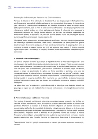 22   PROGRAMA DE ESTABILIDADE E CRESCIMENTO 2011-2014


22
     Promoção da Poupança e Redução do Endividamento
     Ao longo da década de 80 e, sobretudo, da década de 90, a taxa de poupança em Portugal diminuiu
     significativamente, associada à redução das taxas de juro, consequência do processo de convergência
     para a entrada na União Económica e Monetária, e à crescente facilidade de acesso ao crédito. Desde
     2000, aproximadamente, e até ao início da crise económica e financeira, a taxa de poupança manteve-se
     relativamente estável, embora em níveis particularmente baixos. O diferencial entre poupança e
     investimento verificado em Portugal tem-se reflectido, por sua vez, na crescente necessidade de
     financiamento externo da economia. Em particular, a dívida externa líquida em percentagem do PIB
     aumentou significativamente desde meados dos anos 90.

     Não deverá, porém, ser ignorado o facto da própria crise económica e financeira, bem como das medidas
     de consolidação orçamental adoptadas, terem vindo a desempenhar um papel positivo na gradual
     desalavancagem da economia portuguesa. O mais recente aumento da taxa de poupança, bem como a
     diminuição do défice da balança corrente em 2010, são evidência disso mesmo. O Governo pretende
     agora contribuir para a recuperação da poupança no sector privado implementando o seguinte conjunto
     de medidas:



     1. Simplificar e Facilitar a Poupança

     De forma a simplificar e facilitar a poupança, é importante torná-la o mais acessível possível e criar
     condições para tirar partido do comportamento de inércia no acto de poupar. Propõe-se, assim, que as
     famílias sejam incentivadas à vinculação ao denominado “Plano de Auto-Poupança Individual”. De acordo
     com este plano, todos os trabalhadores, pensionistas e beneficiários de subsídios pagos pelo Estado
     passam a dispor da possibilidade de aplicar, de forma automática e periódica, uma parte da
                                                                                                2
     remuneração/pensão de reforma/subsídio em produtos de poupança à sua escolha. A adesão a este
     programa deve ser sempre voluntária, envolvendo necessariamente a contratualização prévia/simultânea
     do(s) produto(s) de poupança escolhidos. Será importante que sejam definidas as características dos
     produtos financeiros em causa, para que possam ser considerados produtos de poupança no âmbito
     deste plano.
     De referir ainda que, ao incentivar a concorrência entre as instituições que oferecem produtos de
     poupança, se espera que esta medida tenha um impacto positivo sobre a remuneração desses mesmos
     produtos.



     2. Promover a Educação e a Literacia Financeiras

     Num contexto de elevado endividamento externo da economia portuguesa, em geral, e das famílias, em
     particular, importa estimular uma cultura de poupança, incutindo, desde cedo, hábitos de poupança na
     população. Promover a educação e a literacia financeira afigura-se um aspecto essencial, para
     consciencializar as famílias da necessidade de disciplina e de planeamento, dotando-as de ferramentas
     que as auxiliem na tomada de decisões financeiras incluindo a percepção do risco de possuir portfolios
     desequilibrados. Propõe-se, assim, a definição de um programa nacional de educação e literacia
     financeira, fundamental para uma gestão financeira saudável e responsável, tendo por base o recente
     trabalho desenvolvido pelo Conselho Nacional de Supervisores Financeiros. A implementação do


     2
      Alternativamente, poder-se-á optar por considerar apenas os subsídios que envolvem desembolsos periódicos (ex.:
     mensais).
 