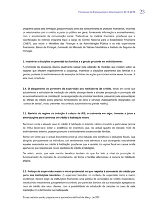 PROGRAMA DE ESTABILIDADE E CRESCIMENTO 2011-2014        23


programa passa pela formação, pela promoção junto dos consumidores de produtos financeiros, incluindo
os relacionados com o crédito, e junto do público em geral, fornecendo informação e aconselhamento,
com o envolvimento da comunicação social. Tratando-se de matéria financeira, propõe-se que a
coordenação do referido programa fique a cargo do Comité Nacional para a Estabilidade Financeira
(CNEF), que reúne o Ministério das Finanças e da Administração Pública e os três supervisores
financeiros, Banco de Portugal, Comissão do Mercado de Valores Mobiliários e Instituto de Seguros de
Portugal.



3. Incentivar a disciplina orçamental das famílias e a gestão prudente do endividamento

A promoção da poupança deverá igualmente passar pela adopção de medidas que incidam sobre os
factores que afectem negativamente a poupança. Incentivar a disciplina orçamental das famílias e a
gestão prudente do endividamento são exemplos de linhas de acção que incidem sobre esses factores. A
este nível propõe-se:



3.1. O alargamento do perímetro da supervisão aos mediadores de crédito, tendo em conta que
actualmente a actividade de mediação de crédito abrange desde a simples prospecção e promoção até
ao aconselhamento na contratação ou renegociação de produtos bancários, passando pela apresentação
de ofertas de crédito pelos próprios fornecedores de bens e serviços (habitualmente designados por
“pontos de venda”, muito presentes no comércio automóvel e no grande retalho).



3.2. Revisão do regime da dedução à colecta de IRS, actualmente em vigor, inerente a juros e
amortizações para contratos de crédito à habitação novos

Tendo em conta o elevado peso do crédito à habitação no total do crédito concedido a particulares (acima
de 75%) dever-se-á evitar a existência de incentivos que, no actual quadro de elevado nível de
endividamento externo, possam promover o endividamento excessivo das famílias.

Tendo em conta que o actual documento prevê já uma redução dos benefícios e deduções fiscais, que
atingirão principalmente os indivíduos com rendimentos mais elevados e que abrangerão naturalmente
aqueles associados ao crédito à habitação, propõe-se que a revisão do regime fiscal em causa incida
apenas no que respeita aos novos contratos de crédito à habitação.

De referir, ainda, que esta medida beneficia também do que for feito a nível da promoção do
funcionamento do mercado de arrendamento, de forma a facilitar alternativas à compra de habitação
própria.



3.3. Reforço da supervisão macro e micro-prudencial no que respeita à concessão de crédito por
parte das instituições bancárias. O supervisor bancário, no contexto da supervisão micro e macro
prudencial, deverá exigir às instituições financeiras uma política de concessão de crédito responsável,
introduzindo mecanismos que garantam o controlo, por parte dos bancos, da sua exposição agregada ao
risco de crédito dos seus clientes, com a possibilidade de introdução de sanções no caso de esta
exposição vir a demonstrar-se inadequada.


Estas medidas serão preparadas e aprovadas até final de Março de 2011.
 