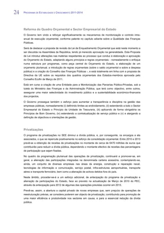 24   PROGRAMA DE ESTABILIDADE E CRESCIMENTO 2011-2014


24
     Reforma do Quadro Orçamental e Sector Empresarial do Estado
     O Governo tem vindo a reforçar significativamente os mecanismos de monitorização e controlo intra-
     anual de execução orçamental, conforme patente no capítulo adiante sobre a Qualidade das Finanças
     Públicas.

     Será de destacar a proposta de revisão da Lei de Enquadramento Orçamental que está neste momento a
     ser discutida na Assembleia da República, tendo já merecido aprovação na generalidade. Esta Proposta
     de Lei introduz alterações nas matérias respeitantes ao processo que conduz à elaboração e aprovação
     do Orçamento do Estado, adaptando alguns princípios e regras orçamentais - nomeadamente o enfoque
     numa estrutura por programas, como peça central do Orçamento do Estado, a elaboração de um
     orçamento plurianual, a introdução de regras orçamentais (sobre o saldo orçamental e sobre a despesa
     pública) e a criação do Conselho das Finanças Públicas -, e está totalmente em linha com a proposta de
     Directiva da UE sobre os requisitos dos quadros orçamentais dos Estados-membros aprovada pelo
     Conselho Ecofin de Março de 2011.

     Está em curso a criação de uma Entidade para a Monitorização das Parcerias Público-Privadas, sob a
     tutela do Ministério das Finanças e da Administração Pública, que terá como objectivo, entre outros,
     assegurar uma maior selectividade do investimento público e a sustentabilidade económico-financeira
     dos projectos.

     O Governo prossegue também o esforço para aumentar a transparência e disciplina na gestão das
     empresas públicas, nomeadamente (i) definindo limites ao endividamento, (ii) estendendo a todo o Sector
     Empresarial do Estado o Princípio da Unidade de Tesouraria, (iii) aplicando de forma obrigatória os
     Princípios de Bom Governo, (iv) estendendo a contratualização de serviço público e (v) e alargando a
     definição de objectivos e orientações de gestão.



     Privatizações
     O programa de privatizações no SEE diminui a dívida pública, e, por conseguinte, os encargos a ela
     associados, o que se repercute positivamente no esforço de consolidação orçamental. Entre 2010 e 2013
     prevê-se a obtenção de receitas de privatizações no montante de cerca de 6470 milhões de euros que
     contribuirão para reduzir a dívida pública, dependendo o montante efectivo de receitas das percentagens
     de participação que sejam fixadas.

     No quadro da programação plurianual das operações de privatização, continuará a promover-se, em
     geral, a alienação das participações integradas na denominada carteira acessória, contemplando-se,
     ainda, um conjunto de diversas empresas nas áreas da energia, construção e reparação naval,
     tecnologias de informação e comunicação, serviço postal, infra-estruturas aeroportuárias, transporte
     aéreo e transporte ferroviário, bem como a alienação de activos detidos fora do país.

     Neste âmbito, proceder-se-á a um esforço adicional, de antecipação do programa de privatização e
     alienação de participações do Estado, face ao previsto na actualização de Março de 2010 do PEC,
     através da antecipação para 2012 de algumas das operações previstas ocorrer em 2013.

     Prevê-se, assim, a abertura a capital privado de novas empresas que, sem prejuízo de operações de
     reestruturação prévias, se considera poderem ser objecto de privatização, contribuindo para promoção de
     uma maior eficiência e produtividade nos sectores em causa, e para a essencial redução da dívida
     pública.
 