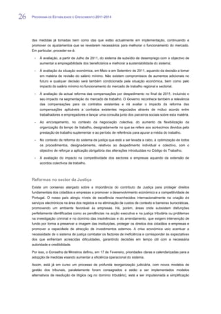 26   PROGRAMA DE ESTABILIDADE E CRESCIMENTO 2011-2014


26
     das medidas já tomadas bem como das que estão actualmente em implementação, continuando a
     promover os ajustamentos que se revelarem necessários para melhorar o funcionamento do mercado.
     Em particular, proceder-se-á:

      -   À avaliação, a partir de Julho de 2011, do sistema de subsídio de desemprego com o objectivo de
          aumentar a empregabilidade dos beneficiários e melhorar a sustentabilidade do sistema;

      -   À avaliação da situação económica, em Maio e em Setembro de 2011, aquando da decisão a tomar
          em matéria de revisão do salário mínimo. Não existem compromissos de aumentos adicionais no
          futuro e qualquer decisão será também condicionada pela situação económica, bem como pelo
          impacto do salário mínimo no funcionamento do mercado de trabalho regional e sectorial.

      -   À avaliação da actual reforma das compensações por despedimento no final de 2011, incluindo o
          seu impacto na segmentação do mercado de trabalho. O Governo reconhece também a relevância
          das compensações para os contratos existentes e irá avaliar o impacto da reforma das
          compensações aplicáveis a contratos existentes negociados através de mútuo acordo entre
          trabalhadores e empregadores e lançar uma consulta junto dos parceiros sociais sobre esta matéria.

      -   Ao encorajamento, no contexto da negociação colectiva, do aumento da flexibilização da
          organização do tempo de trabalho, designadamente no que se refere aos acréscimos devidos pela
          prestação de trabalho suplementar e ao período de referência para apurar a média do trabalho.

      -   No contexto da reforma do sistema de justiça que está a ser levada a cabo, à optimização de todos
          os procedimentos, designadamente, relativos ao despedimento individual e colectivo, com o
          objectivo de reforçar a aplicação obrigatória das alterações introduzidas no Código do Trabalho;

      -   À avaliação do impacto na competitividade dos sectores e empresas aquando da extensão de
          acordos colectivos de trabalho.



     Reformas no sector da Justiça
     Existe um consenso alargado sobre a importância do contributo da Justiça para proteger direitos
     fundamentais dos cidadãos e empresas e promover o desenvolvimento económico e a competitividade de
     Portugal. O nosso país atingiu níveis de excelência reconhecidos internacionalmente na criação de
     serviços electrónicos na área dos registos e na eliminação de custos de contexto e barreiras burocráticas,
     promovendo um ambiente favorável às empresas. Há, porém, áreas onde subsistem disfunções
     perfeitamente identificadas como as pendências na acção executiva e na justiça tributária ou problemas
     na investigação criminal e no domínio das insolvências e do arrendamento, que exigem intervenção de
     fundo por forma a preservar a imagem das instituições, proteger os direitos dos cidadãos e empresas e
     promover a capacidade de atracção de investimentos externos. A crise económica veio acentuar a
     necessidade de o sistema de justiça combater os factores de ineficiência e corresponder às expectativas
     dos que enfrentam acrescidas dificuldades, garantindo decisões em tempo útil com a necessária
     autoridade e credibilidade.

     Por isso, o Conselho de Ministros definiu, em 17 de Fevereiro, prioridades claras e calendarizadas para a
     adopção de medidas visando aumentar a eficiência operacional do sistema.

     Assim, está já em curso um processo de profunda reorganização judiciária, com novos modelos de
     gestão dos tribunais, paralelamente foram consagrados e estão a ser implementados modelos
     alternativos de resolução de litígios (vg no domínio tributário), está a ser impulsionada a simplificação
 