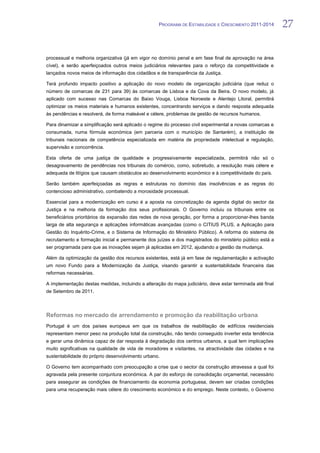 PROGRAMA DE ESTABILIDADE E CRESCIMENTO 2011-2014        27


processual e melhoria organizativa (já em vigor no domínio penal e em fase final de aprovação na área
cível), e serão aperfeiçoados outros meios judiciários relevantes para o reforço da competitividade e
lançados novos meios de informação dos cidadãos e de transparência da Justiça.

Terá profundo impacto positivo a aplicação do novo modelo de organização judiciária (que reduz o
número de comarcas de 231 para 39) às comarcas de Lisboa e da Cova da Beira. O novo modelo, já
aplicado com sucesso nas Comarcas do Baixo Vouga, Lisboa Noroeste e Alentejo Litoral, permitirá
optimizar os meios materiais e humanos existentes, concentrando serviços e dando resposta adequada
às pendências e resolverá, de forma maleável e célere, problemas de gestão de recursos humanos.

Para dinamizar a simplificação será aplicado o regime do processo civil experimental a novas comarcas e
consumada, numa fórmula económica (em parceria com o município de Santarém), a instituição de
tribunais nacionais de competência especializada em matéria de propriedade intelectual e regulação,
supervisão e concorrência.

Esta oferta de uma justiça de qualidade e progressivamente especializada, permitirá não só o
desagravamento de pendências nos tribunais do comércio, como, sobretudo, a resolução mais célere e
adequada de litígios que causam obstáculos ao desenvolvimento económico e à competitividade do país.

Serão também aperfeiçoadas as regras e estruturas no domínio das insolvências e as regras do
contencioso administrativo, combatendo a morosidade processual.

Essencial para a modernização em curso é a aposta na concretização da agenda digital do sector da
Justiça e na melhoria da formação dos seus profissionais. O Governo incluiu os tribunais entre os
beneficiários prioritários da expansão das redes de nova geração, por forma a proporcionar-lhes banda
larga de alta segurança e aplicações informáticas avançadas (como o CITIUS PLUS, a Aplicação para
Gestão do Inquérito-Crime, e o Sistema de Informação do Ministério Público). A reforma do sistema de
recrutamento e formação inicial e permanente dos juízes e dos magistrados do ministério público está a
ser programada para que as inovações sejam já aplicadas em 2012, ajudando a gestão da mudança.

Além da optimização da gestão dos recursos existentes, está já em fase de regulamentação e activação
um novo Fundo para a Modernização da Justiça, visando garantir a sustentabilidade financeira das
reformas necessárias.

A implementação destas medidas, incluindo a alteração do mapa judiciário, deve estar terminada até final
de Setembro de 2011.



Reformas no mercado de arrendamento e promoção da reabilitação urbana
Portugal é um dos países europeus em que os trabalhos de reabilitação de edifícios residenciais
representam menor peso na produção total da construção, não tendo conseguido inverter esta tendência
e gerar uma dinâmica capaz de dar resposta à degradação dos centros urbanos, a qual tem implicações
muito significativas na qualidade de vida de moradores e visitantes, na atractividade das cidades e na
sustentabilidade do próprio desenvolvimento urbano.

O Governo tem acompanhado com preocupação a crise que o sector da construção atravessa a qual foi
agravada pela presente conjuntura económica. A par do esforço de consolidação orçamental, necessário
para assegurar as condições de financiamento da economia portuguesa, devem ser criadas condições
para uma recuperação mais célere do crescimento económico e do emprego. Neste contexto, o Governo
 