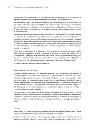 28   PROGRAMA DE ESTABILIDADE E CRESCIMENTO 2011-2014


28
     entende que a dinamização do sector da construção deve ser orientada para um novo paradigma, o da
     reabilitação urbana e da conservação e requalificação do edificado e dos espaços urbanos.

     Simultaneamente, e dado o actual contexto de elevado peso do crédito habitação no endividamento total
     das famílias, o Governo entende ser oportuno dar um novo impulso ao mercado de arrendamento,
     reforçando a confiança na colocação de imóveis para arrendamento. Desta forma, estimula-se o aumento
     da oferta e das soluções de habitação para as famílias, contribuindo igualmente para melhores condições
     de mobilidade laboral.

     Para promover a reabilitação urbana e dinamizar o mercado de arrendamento, são adoptadas medidas
     nos domínios da simplificação dos procedimentos de execução das operações urbanísticas de
     reabilitação dos edifícios - desburocratizando os processos de obtenção das permissões para realização
     destas obras e, assim, reduzindo custos de contexto -, e da dinamização do mercado do arrendamento e
     da oferta de imóveis para serem arrendados - reforçando os mecanismos para assegurar que os
     proprietários têm meios à sua disposição para reagir perante o incumprimento do contrato e resolver a
     situação em tempo justo.

     No Conselho de Ministros de 17 de Março de 2011 foi aprovada uma Resolução que aprova medidas
     para incentivar a reabilitação urbana e dinamizar a economia no âmbito da Iniciativa para a
     Competitividade e o Emprego, tendo sido criado, entre outros, um novo procedimento de despejo, para
     que este se possa fazer em 3 meses, em vez dos actuais 18 meses que demora uma acção de despejo
     nos tribunais, tendo sido acautelada a defesa das situações dos inquilinos com fragilidade social.

     As medidas devem ser adoptadas até ao final de Março.



     Reforma do sector da Saúde
     O Governo pretende prosseguir a sua agenda de reforma do SNS, indispensável para responder às
     novas necessidades e expectativas dos portugueses. O foco da reforma é acrescentar valor para o
     cidadão, tendo por objectivo conseguir bons resultados de forma eficiente e mais equitativa. Obter
     ganhos em saúde é o verdadeiro caminho, também, para a sustentabilidade do sistema. Entre as
     medidas mais relevantes que continuarão a ser implementadas estão a consolidação da reforma dos
     cuidados de saúde primários, a concretização da rede nacional de cuidados continuados integrados, a
     forte dinamização da promoção de saúde, a revisão das comparticipações, a centralização de compras e
     o incentivo ao financiamento por capitação.

     Todos os esforços continuarão a ser desenvolvidos para melhorar a eficiência e reduzir de forma
     significativa os custos, nomeadamente dos Hospitais EPE. Prosseguirá a implementação das medidas já
     anunciadas na área do medicamento, dos meios complementares de diagnóstico, de reorganização da
     rede de prestação de cuidados de saúde, e de promoção da eficiência na prestação de cuidados de
     saúde.




     Energia
     Neste domínio, o Governo prosseguirá a implementação da sua Estratégia Nacional para a Energia,
     mantendo os esforços de liberalização dos mercados de produtos energéticos.

     O Governo continuará a promover a liberalização dos preços dos produtos energéticos, eliminando
     gradualmente as tarifas reguladas na electricidade e gás. Será assegurada a provisão de um serviço
 