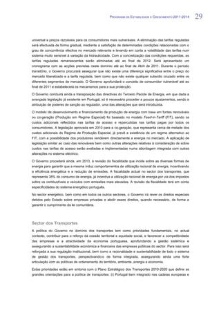PROGRAMA DE ESTABILIDADE E CRESCIMENTO 2011-2014         29


universal a preços razoáveis para os consumidores mais vulneráveis. A eliminação das tarifas reguladas
será efectuada de forma gradual, mediante a satisfação de determinadas condições relacionadas com o
grau de concorrência efectiva no mercado relevante e levando em conta a volatilidade das tarifas num
sistema muito sensível à variação da hidraulicidade. Com a concretização das condições requeridas, as
tarifas reguladas remanescentes serão eliminadas até ao final de 2012. Será apresentado um
cronograma com as acções previstas neste domínio até ao final de Abril de 2011. Durante o período
transitório, o Governo procurará assegurar que não existe uma diferença significativa entre o preço do
mercado liberalizado e a tarifa regulada, bem como que não existe qualquer subsídio cruzado entre os
diferentes segmentos de mercado. O Governo aprofundará o conceito de consumidor vulnerável até ao
final de 2011 e estabelecerá os mecanismos para a sua protecção.

O Governo concluirá ainda a transposição das directivas do Terceiro Pacote de Energia, em que dada a
avançada legislação já existente em Portugal, só é necessário proceder a poucos ajustamentos, sendo a
atribuição de poderes de sanção ao regulador, uma das alterações que será introduzida.

O modelo de desenvolvimento e financiamento da produção de energia com base em fontes renováveis
ou co-geração (Produção em Regime Especial) foi baseado no modelo Feed-in-Tariff (FIT), sendo os
custos adicionais reflectidos nas tarifas de acesso e repercutidas nas tarifas pagas por todos os
consumidores. A legislação aprovada em 2010 para a co-geração, que representa cerca de metade dos
custos adicionais do Regime de Produção Especial, já prevê a existência de um regime alternativo ao
FIT, com a possibilidade dos produtores venderem directamente a energia no mercado. A aplicação de
legislação similar ao caso das renováveis bem como outras alterações relativas à consideração de sobre
custos nas tarifas de acesso serão avaliadas e implementadas numa abordagem integrada com outras
alterações no sistema eléctrico.

O Governo procederá ainda, em 2013, à revisão da fiscalidade que incide sobre as diversas formas de
energia para garantir que a mesma induz comportamentos de utilização racional de energia, incentivando
a eficiência energética e a redução de emissões. A fiscalidade actual no sector dos transportes, que
representa 38% do consumo de energia, já incentiva a utilização racional de energia por via dos impostos
sobre os combustíveis e veículos com emissões mais elevadas. A revisão da fiscalidade terá em conta
especificidades do sistema energético português.

No sector energético, bem como em todos os outros sectores, o Governo irá rever os direitos especiais
detidos pelo Estado sobre empresas privadas e abolir esses direitos, quando necessário, de forma a
garantir o cumprimento da lei comunitária.




Sector dos Transportes
A política do Governo no domínio dos transportes tem como prioridades fundamentais, no actual
contexto, contribuir para o reforço da coesão territorial e equidade social, e favorecer a competitividade
das empresas e a atractividade da economia portuguesa, aprofundando a gestão sistémica e
assegurando a sustentabilidade económica e financeira das empresas públicas do sector. Para isso será
reforçada a sua regulação institucional, bem como a racionalidade e sustentabilidade de todo o sistema
de gestão dos transportes, perspectivando-o de forma integrada, assegurando ainda uma forte
articulação com as políticas de ordenamento do território, ambiente, energia e economia.

Estas prioridades estão em sintonia com o Plano Estratégico dos Transportes 2010-2020 que define as
grandes orientações para a política de transportes: (i) Portugal bem integrado nas cadeias europeias e
 