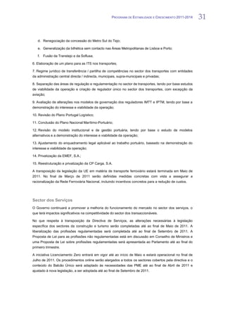PROGRAMA DE ESTABILIDADE E CRESCIMENTO 2011-2014     31


   d. Renegociação da concessão do Metro Sul do Tejo;

   e. Generalização da bilhética sem contacto nas Áreas Metropolitanas de Lisboa e Porto;

   f.   Fusão da Transtejo e da Soflusa;

6. Elaboração de um plano para as ITS nos transportes;

7. Regime jurídico de transferência / partilha de competências no sector dos transportes com entidades
da administração central directa / indirecta, municipais, supra-municipais e privadas;

8. Separação das áreas de regulação e regulamentação no sector de transportes, tendo por base estudos
de viabilidade da operação e criação de regulador único no sector dos transportes, com excepção da
aviação;

9. Avaliação de alterações nos modelos de governação dos reguladores IMTT e IPTM, tendo por base a
demonstração do interesse e viabilidade da operação;

10. Revisão do Plano Portugal Logístico;

11. Conclusão do Plano Nacional Marítimo-Portuário;

12. Revisão do modelo institucional e de gestão portuária, tendo por base o estudo de modelos
alternativos e a demonstração do interesse e viabilidade da operação;

13. Ajustamento do enquadramento legal aplicável ao trabalho portuário, baseado na demonstração do
interesse e viabilidade da operação;

14. Privatização da EMEF, S.A.;

15. Reestruturação e privatização da CP Carga, S.A.

A transposição da legislação da UE em matéria de transporte ferroviário estará terminada em Maio de
2011. No final de Março de 2011 serão definidas medidas concretas com vista a assegurar a
racionalização da Rede Ferroviária Nacional, incluindo incentivos concretos para a redução de custos.




Sector dos Serviços
O Governo continuará a promover a melhoria do funcionamento do mercado no sector dos serviços, o
que terá impactos significativos na competitividade do sector dos transaccionáveis.

No que respeita à transposição da Directiva de Serviços, as alterações necessárias à legislação
específica dos sectores da construção e turismo serão completadas até ao final de Maio de 2011. A
liberalização das profissões regulamentadas será completada até ao final de Setembro de 2011. A
Proposta de Lei para as profissões não regulamentadas está em discussão em Conselho de Ministros e
uma Proposta de Lei sobre profissões regulamentadas será apresentada ao Parlamento até ao final do
primeiro trimestre.

A iniciativa Licenciamento Zero entrará em vigor até ao início de Maio e estará operacional no final de
Julho de 2011. Os procedimentos online serão alargados a todos os sectores cobertos pela directiva e o
conteúdo do Balcão Único será adaptado às necessidades das PME até ao final de Abril de 2011 e
ajustado à nova legislação, a ser adoptada até ao final de Setembro de 2011.
 