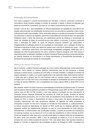 32   PROGRAMA DE ESTABILIDADE E CRESCIMENTO 2011-2014


32
     Promoção da Concorrência
     Com vista a assegurar o correcto funcionamento dos mercados, o Governo continuará a promover a
     concorrência. Serão tomadas medidas no sentido de aumentar a rapidez e eficácia da aplicação das
     regras de concorrência, incentivando, por essa via, um melhor funcionamento dos mercados.

     Durante o ano de 2011, será estabelecido um tribunal especializado em questões de concorrência. Em
     paralelo será promovida uma simplificação da estrutura da lei da concorrência, separando o plano contra-
     ordenacional do plano administrativo. Serão ainda feitos esforços no sentido de racionalizar as condições
     que determinam a abertura de inquéritos, permitindo à Autoridade da Concorrência fazer uma apreciação
     substantiva sobre o mérito das denúncias, com significativos ganhos de eficiência e concentração de
     meios nas violações do direito da concorrência que mais afectem a economia. O Governo promoverá
     ainda a eliminação do critério da quota de mercado enquanto elemento que desencadeia a
     obrigatoriedade de notificação prévia de uma operação de concentração, com a vantagem de trazer às
     empresas a segurança de terem que determinar apenas qual o volume de negócios em causa – critério
     objectivo – operando-se desta forma uma harmonização da legislação portuguesa, desde logo, com a
     legislação da União Europeia aplicável. Por último, pretende o Governo assegurar uma maior clareza e
     segurança jurídica na aplicação subsidiária do Direito Processual Penal a processos contra-ordenacionais
     por práticas restritivas da concorrência e do Direito Administrativo e Procedimental Administrativo a
     processos de apreciação de controlo de concentrações.



     Reforço do Sector Financeiro
     Até ao momento, o sistema financeiro português tem vindo a resistir adequadamente à crise económica e
     financeira. Como referido em diversos relatórios internacionais, para tal terá contribuído a limitada
     exposição a activos tóxicos, a ausência de uma bolha no mercado imobiliário, a adopção de modelos de
     negócio baseados no retalho e um quadro regulamentar e de supervisão sólido. Estes factores explicam
     a razão pela qual a primeira fase da crise financeira teve um reduzido impacto no sistema bancário
     português como um todo, bem como a manutenção da situação de rentabilidade dos bancos portugueses
     ao longo do período 2008-2010, com a rentabilidade dos fundos próprios (ROE) a atingir 8,6% no ano
     passado.

     Não obstante, existem na actual conjuntura vulnerabilidades provenientes de diversas fontes. O montante
     total de passivos externos (públicos e privados) em Portugal atingiu quase 300% do PIB e a dívida líquida
     externa cerca de 85% do PIB, tornando o país mais exposto à percepção de risco internacional. A
     actividade bancária depende fortemente dos mercados de dívida por grosso, tornando os bancos
     significativamente alavancados, com um rácio médio de empréstimos sobre depósitos de 135%. Desde
     meados de 2010, o acesso a financiamento de médio e longo prazo dos bancos portugueses nos
     mercados internacionais tem sido severamente afectado. As agências de rating procederam a
     downgrades no sector, em linha com a situação no mercado de dívida soberana, e, consequentemente,
     os bancos tornaram-se dependentes da liquidez do BCE, sendo que os colaterais utilizados nestas
     operações poderão ser negativamente afectados no caso de novos downgrades da dívida soberana.
     Adicionalmente, e embora tenham sido constituídas provisões, o impacto do aumento dos empréstimos
     de cobrança duvidosa, que se situava em 4,1% do total dos empréstimos no último trimestre de 2010,
     deverá ser tomado em conta, bem como a recente queda ligeira na cobertura deste tipo de empréstimos.
     De referir, ainda, que excluindo o BPN, o rácio de adequação de capital de 11,1% no final de 2010
     compara bem com a média europeia de cerca de 11,5%, mas estará abaixo dos requisitos inerentes a
     Basileia III. Contudo, no seguimento das orientações do Banco de Portugal em 2008, a qualidade dos
 