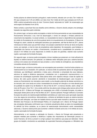 PROGRAMA DE ESTABILIDADE E CRESCIMENTO 2011-2014          33


fundos próprios do sistema bancário português é, neste momento, elevada com um rácio Tier I médio de
9% (que compara com 7,3% em 2008) e um rácio Core Tier I médio de 8,2% (que compara com 6,5% em
2008 e está já actualmente acima do rácio “Common Equity” adicionado do “buffer” de conservação que
será exigido sob Basileia III em 2019).

Neste contexto, e para fazer face aos desafios acima referidos, o Governo decidiu adoptar uma estratégia
baseada nas seguintes quatro vertentes:

Em primeiro lugar, os bancos serão encorajados a reduzir de forma permanente as suas necessidades de
financiamento diminuindo o seu nível de alavancagem, e tendo em atenção o limitado potencial de
crescimento dos depósitos, no actual contexto, e a necessidade de reduzir a dependência das operações
de crédito do Eurosistema de uma forma gradual dentro do enquadramento do Eurosistema. O Banco de
Portugal irá, assim, solicitar às instituições bancárias que apresentem, até final de Abril de 2011, planos
individuais de médio prazo que permitam atingir uma posição sustentável em termos de rácios de liquidez
(como, por exemplo, a nível do rácio de empréstimos sobre depósitos). Se necessário, para fortalecer a
capacidade dos bancos em aceder a financiamento, considerar-se-á a possibilidade de aumentar os
actuais 9 mil milhões de euros disponíveis no âmbito do plano de garantias, estando esse aumento
sujeito a aprovação da Comissão Europeia.

Em segundo lugar, os bancos serão encorajados a tomar medidas que preservem um nível suficiente de
liquidez no sistema bancário. Em particular, os colaterais serão reforçados para que o sistema bancário
continue a ter acesso aos mercados de repo privados e, como medida de contingência, aos empréstimos
concedidos através do Eurosistema.

Em terceiro lugar, os bancos continuarão a ser encorajados para aumentar o nível de fundos próprios e a
reestruturarem-se se necessário. Em particular, os bancos terão de apresentar planos de reorganização
individuais, que identifiquem calendários e metas para a dimensão e composição dos seus balanços,
estrutura de capital e eficiência operacional, consistentes com o ajustamento macroeconómico e o
processo de consolidação orçamental. Estes planos terão como objectivo reforçar a base de capital dos
bancos, tão cedo quanto possível, atendendo à necessidade de desalavancagem, para recuperar o
acesso ao financiamento nos mercados e para resistir a uma situação potencial de stresse económico ou
de mercado, bem como tendo em conta a necessidade de convergir em direcção a um mais elevado grau
de qualidade de capital à luz de Basileia III. Até ao final de 2011, os bancos deverão, assim, atingir um
rácio de 8% para o Core Tier I. Uma versão preliminar dos planos será entregue pelos bancos até ao final
de Abril de 2011. O Banco de Portugal, em cooperação com o BCE e Comissão Europeia, irá avaliar a
adequação destes planos até ao final de Maio de 2011. Quando aplicável, Portugal notificará a Comissão
Europeia dos planos de reestruturação/viabilidade submetidos por cada banco para aprovação separada
à luz das regras da concorrência. Adicionalmente, a eficácia da facilidade de apoio ao sistema bancário
existente será reforçada, com base em trabalho técnico que está neste momento a decorrer ao nível do
Ministério das Finanças e da Administração Pública, em cooperação com o Banco de Portugal. Apesar
das simulações efectuadas confirmarem que o montante actualmente afecto ao plano de recapitalização
foi definido de forma cautelosa, se os planos de reestruturação demonstrarem existir necessidades
adicionais, o Governo estará pronto para aumentar o referido montante acima dos 3 mil milhões de euros,
sujeito a aprovação da Comissão Europeia.

Adicionalmente, e em resposta a solicitação do Governo, o Banco de Portugal está actualmente a
preparar medidas para aumentar a eficiência e rapidez dos mecanismos de intervenção precoce no
sector financeiro, de forma a prevenir e corrigir qualquer risco sistémico que possa ser detectado. Vários
grupos de trabalho, envolvendo as autoridades de supervisão financeira portuguesas e o Ministério das
 