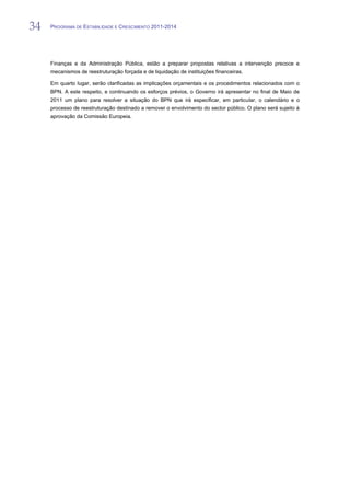 34   PROGRAMA DE ESTABILIDADE E CRESCIMENTO 2011-2014


34
     Finanças e da Administração Pública, estão a preparar propostas relativas a intervenção precoce e
     mecanismos de reestruturação forçada e de liquidação de instituições financeiras.

     Em quarto lugar, serão clarificadas as implicações orçamentais e os procedimentos relacionados com o
     BPN. A este respeito, e continuando os esforços prévios, o Governo irá apresentar no final de Maio de
     2011 um plano para resolver a situação do BPN que irá especificar, em particular, o calendário e o
     processo de reestruturação destinado a remover o envolvimento do sector público. O plano será sujeito à
     aprovação da Comissão Europeia.
 