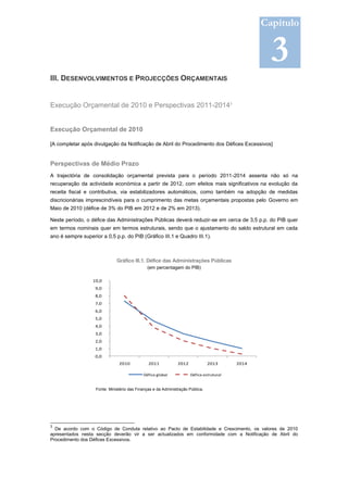 Capítulo


                                                                                                    3
III. DESENVOLVIMENTOS E PROJECÇÕES ORÇAMENTAIS


Execução Orçamental de 2010 e Perspectivas 2011-20143


Execução Orçamental de 2010

[A completar após divulgação da Notificação de Abril do Procedimento dos Défices Excessivos]


Perspectivas de Médio Prazo
A trajectória de consolidação orçamental prevista para o período 2011-2014 assenta não só na
recuperação da actividade económica a partir de 2012, com efeitos mais significativos na evolução da
receita fiscal e contributiva, via estabilizadores automáticos, como também na adopção de medidas
discricionárias imprescindíveis para o cumprimento das metas orçamentais propostas pelo Governo em
Maio de 2010 (défice de 3% do PIB em 2012 e de 2% em 2013).

Neste período, o défice das Administrações Públicas deverá reduzir-se em cerca de 3,5 p.p. do PIB quer
em termos nominais quer em termos estruturais, sendo que o ajustamento do saldo estrutural em cada
ano é sempre superior a 0,5 p.p. do PIB (Gráfico III.1 e Quadro III.1).



                               Gráfico III.1. Défice das Administrações Públicas
                                               (em percentagem do PIB)

                  10,0
                   9,0
                   8,0
                   7,0
                   6,0
                   5,0
                   4,0
                   3,0
                   2,0
                   1,0
                   0,0
                                2010            2011            2012             2013      2014

                                             Défice global             Défice estrutural


                    Fonte: Ministério das Finanças e da Administração Pública.




3
  De acordo com o Código de Conduta relativo ao Pacto de Estabilidade e Crescimento, os valores de 2010
apresentados nesta secção deverão vir a ser actualizados em conformidade com a Notificação de Abril do
Procedimento dos Défices Excessivos.
 