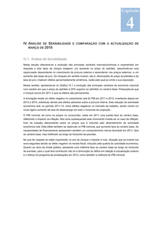 Capítulo


                                                                                              4
IV. ANÁLISE DE SENSIBILIDADE E COMPARAÇÃO COM A ACTUALIZAÇÃO DE
    MARÇO DE 2010



IV.1 Análise de Sensibilidade
Nesta secção descreve-se a evolução das principais variáveis macroeconómicas e orçamentais em
resposta a dois tipos de choque exógeno: um aumento no preço do petróleo, assumindo-se uma
repercussão descendente no crescimento da procura externa e ascendente nos preços externos, e um
aumento das taxas de juro. Os choques em sentido inverso, isto é, diminuições do preço do petróleo e da
taxa de juro, implicam efeitos aproximadamente simétricos, razão pela qual se omite a sua exposição.

Nesse sentido, apresenta-se no Gráfico IV.1 a evolução das principais variáveis da economia nacional
num cenário em que o preço do petróleo é 20% superior ao admitido no cenário base. Pressupõe-se que
o choque ocorre em 2011 e que os efeitos são permanentes.

A simulação revela um efeito negativo no crescimento real do PIB em 2011 e 2012, invertendo depois em
2013 e 2014, sobretudo devido aos efeitos adversos sobre a procura interna. Esta redução da actividade
económica real, no período 2011-12, induz efeitos negativos no mercado de trabalho, sendo visível um
muito ligeiro aumento da taxa de desemprego em todo o horizonte de projecção.

O PIB nominal, tal como os preços no consumidor, exibe em 2011 uma subida face ao cenário base,
reflectindo o impacto na inflação. Nos anos subsequentes este movimento inverte-se no caso da inflação,
fruto da pressão descendente sobre os preços que é induzida pelo abrandamento da actividade
económica real. Este efeito também se repercute no PIB nominal, que aumenta face ao cenário base. As
necessidades de financiamento apresentam também um comportamento menos favorável em 2011, face
ao cenário base, mas melhoram ao longo do horizonte de previsão.

No que diz respeito ao saldo orçamental, no ano do choque o impacto é nulo, situação que se inverte nos
anos seguintes devido ao efeito negativo na receita fiscal, induzido pela quebra da actividade económica.
Quanto ao rácio da dívida pública, apresenta uma melhoria face ao cenário base ao longo do horizonte
de previsão, para o qual terá contribuído não só a diminuição do défice em relação à actualização anterior
e o reforço do programa de privatizações em 2012, como também a melhoria do PIB nominal.
 