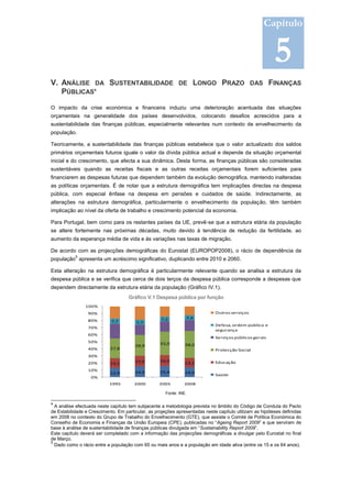 Capítulo


                                                                                                         5
V. ANÁLISE DA SUSTENTABILIDADE DE LONGO PRAZO DAS FINANÇAS
   PÚBLICAS4

O impacto da crise económica e financeira induziu uma deterioração acentuada das situações
orçamentais na generalidade dos países desenvolvidos, colocando desafios acrescidos para a
sustentabilidade das finanças públicas, especialmente relevantes num contexto de envelhecimento da
população.

Teoricamente, a sustentabilidade das finanças públicas estabelece que o valor actualizado dos saldos
primários orçamentais futuros iguale o valor da dívida pública actual e depende da situação orçamental
inicial e do crescimento, que afecta a sua dinâmica. Desta forma, as finanças públicas são consideradas
sustentáveis quando as receitas fiscais e as outras receitas orçamentais forem suficientes para
financiarem as despesas futuras que dependem também da evolução demográfica, mantendo inalteradas
as políticas orçamentais. É de notar que a estrutura demográfica tem implicações directas na despesa
pública, com especial ênfase na despesa em pensões e cuidados de saúde. Indirectamente, as
alterações na estrutura demográfica, particularmente o envelhecimento da população, têm também
implicação ao nível da oferta de trabalho e crescimento potencial da economia.

Para Portugal, bem como para os restantes países da UE, prevê-se que a estrutura etária da população
se altere fortemente nas próximas décadas, muito devido à tendência de redução da fertilidade, ao
aumento da esperança média de vida e às variações nas taxas de migração.

De acordo com as projecções demográficas do Eurostat (EUROPOP2008), o rácio de dependência da
           5
população apresenta um acréscimo significativo, duplicando entre 2010 e 2060.

Esta alteração na estrutura demográfica é particularmente relevante quando se analisa a estrutura da
despesa pública e se verifica que cerca de dois terços da despesa pública corresponde a despesas que
dependem directamente da estrutura etária da população (Gráfico IV.1).
                                    Gráfico V.1 Despesa pública por função
                100%
                 90%                                                         Outros serviços
                                                    7,2         7,4
                 80%        7,7         7,7
                                                                             Defesa, ordem pública e
                 70%
                                                                             segurança
                 60%
                                                                             Serviços públicos gerais
                 50%                               33,0
                                       28,9                     38,0
                 40%       27,8                                              Protecção Social
                 30%
                                       15,6        16,0                      Educação
                 20%       14,1                                 13,1
                 10%                               15,4
                           12,9        14,9                     14,0
                                                                             Saúde
                  0%
                           1995        2000        2005        2008

                                                      Fonte: INE.

4
  A análise efectuada neste capítulo tem subjacente a metodologia prevista no âmbito do Código de Conduta do Pacto
de Estabilidade e Crescimento. Em particular, as projeções apresentadas neste capítulo utilizam as hipóteses definidas
em 2008 no contexto do Grupo de Trabalho do Envelhecimento (GTE), que assiste o Comité de Política Económica do
Conselho de Economia e Finanças da União Europeia (CPE), publicadas no “Ageing Report 2009” e que serviram de
base à análise de sustentabilidade de finanças públicas divulgada em “Sustainability Report 2009”.
Este capítulo deverá ser completado com a informação das projecções demográficas a divulgar pelo Eurostat no final
de Março.
5
  Dado como o rácio entre a população com 65 ou mais anos e a população em idade ativa (entre os 15 e os 64 anos).
 
