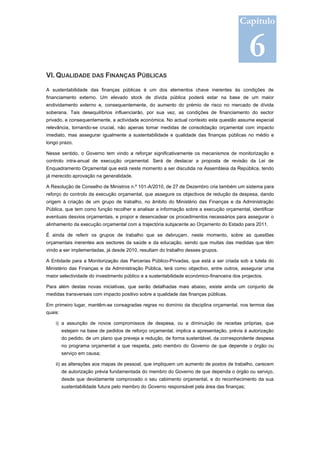 Capítulo
                                                                                              2011-2014




                                                                                              6
VI. QUALIDADE DAS FINANÇAS PÚBLICAS

A sustentabilidade das finanças públicas é um dos elementos chave inerentes às condições de
financiamento externo. Um elevado stock de dívida pública poderá estar na base de um maior
endividamento externo e, consequentemente, do aumento do prémio de risco no mercado de dívida
soberana. Tais desequilíbrios influenciarão, por sua vez, as condições de financiamento do sector
privado, e consequentemente, a actividade económica. No actual contexto esta questão assume especial
relevância, tornando-se crucial, não apenas tomar medidas de consolidação orçamental com impacto
imediato, mas assegurar igualmente a sustentabilidade e qualidade das finanças públicas no médio e
longo prazo.

Nesse sentido, o Governo tem vindo a reforçar significativamente os mecanismos de monitorização e
controlo intra-anual de execução orçamental. Será de destacar a proposta de revisão da Lei de
Enquadramento Orçamental que está neste momento a ser discutida na Assembleia da República, tendo
já merecido aprovação na generalidade.

A Resolução de Conselho de Ministros n.º 101-A/2010, de 27 de Dezembro cria também um sistema para
reforço do controlo da execução orçamental, que assegure os objectivos de redução da despesa, dando
origem à criação de um grupo de trabalho, no âmbito do Ministério das Finanças e da Administração
Pública, que tem como função recolher e analisar a informação sobre a execução orçamental, identificar
eventuais desvios orçamentais, e propor e desencadear os procedimentos necessários para assegurar o
alinhamento da execução orçamental com a trajectória subjacente ao Orçamento do Estado para 2011.

É ainda de referir os grupos de trabalho que se debruçam, neste momento, sobre as questões
orçamentais inerentes aos sectores da saúde e da educação, sendo que muitas das medidas que têm
vindo a ser implementadas, já desde 2010, resultam do trabalho desses grupos.

A Entidade para a Monitorização das Parcerias Público-Privadas, que está a ser criada sob a tutela do
Ministério das Finanças e da Administração Pública, terá como objectivo, entre outros, assegurar uma
maior selectividade do investimento público e a sustentabilidade económico-financeira dos projectos.

Para além destas novas iniciativas, que serão detalhadas mais abaixo, existe ainda um conjunto de
medidas transversais com impacto positivo sobre a qualidade das finanças públicas.

Em primeiro lugar, mantêm-se consagradas regras no domínio da disciplina orçamental, nos termos das
quais:

    i) a assunção de novos compromissos de despesa, ou a diminuição de receitas próprias, que
         estejam na base de pedidos de reforço orçamental, implica a apresentação, prévia à autorização
         do pedido, de um plano que preveja a redução, de forma sustentável, da correspondente despesa
         no programa orçamental a que respeita, pelo membro do Governo de que depende o órgão ou
         serviço em causa;

    ii) as alterações aos mapas de pessoal, que impliquem um aumento de postos de trabalho, carecem
         de autorização prévia fundamentada do membro do Governo de que dependa o órgão ou serviço,
         desde que devidamente comprovado o seu cabimento orçamental, e do reconhecimento da sua
         sustentabilidade futura pelo membro do Governo responsável pela área das finanças;
 