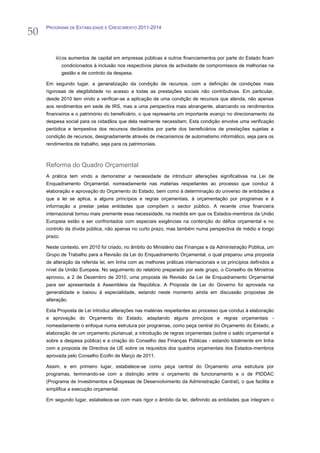 50
     PROGRAMA DE ESTABILIDADE E CRESCIMENTO 2011-2014




         iii) os aumentos de capital em empresas públicas e outros financiamentos por parte do Estado ficam
              condicionados à inclusão nos respectivos planos de actividade de compromissos de melhorias na
              gestão e de controlo da despesa.

     Em segundo lugar, a generalização da condição de recursos, com a definição de condições mais
     rigorosas de elegibilidade no acesso a todas as prestações sociais não contributivas. Em particular,
     desde 2010 tem vindo a verificar-se a aplicação de uma condição de recursos que atenda, não apenas
     aos rendimentos em sede de IRS, mas a uma perspectiva mais abrangente, abarcando os rendimentos
     financeiros e o património do beneficiário, o que representa um importante avanço no direcionamento da
     despesa social para os cidadãos que dela realmente necessitam. Esta condição envolve uma verificação
     periódica e tempestiva dos recursos declarados por parte dos beneficiários de prestações sujeitas a
     condição de recursos, designadamente através de mecanismos de automatismo informático, seja para os
     rendimentos de trabalho, seja para os patrimoniais.



     Reforma do Quadro Orçamental
     A prática tem vindo a demonstrar a necessidade de introduzir alterações significativas na Lei de
     Enquadramento Orçamental, nomeadamente nas matérias respeitantes ao processo que conduz à
     elaboração e aprovação do Orçamento do Estado, bem como à determinação do universo de entidades a
     que a lei se aplica, a alguns princípios e regras orçamentais, à orçamentação por programas e à
     informação a prestar pelas entidades que compõem o sector público. A recente crise financeira
     internacional tornou mais premente essa necessidade, na medida em que os Estados-membros da União
     Europeia estão a ser confrontados com especiais exigências na contenção do défice orçamental e no
     controlo da dívida pública, não apenas no curto prazo, mas também numa perspectiva de médio e longo
     prazo.

     Neste contexto, em 2010 foi criado, no âmbito do Ministério das Finanças e da Administração Pública, um
     Grupo de Trabalho para a Revisão da Lei do Enquadramento Orçamental, o qual preparou uma proposta
     de alteração da referida lei, em linha com as melhores práticas internacionais e os princípios definidos a
     nível da União Europeia. No seguimento do relatório preparado por este grupo, o Conselho de Ministros
     aprovou, a 2 de Dezembro de 2010, uma proposta de Revisão da Lei de Enquadramento Orçamental
     para ser apresentada à Assembleia da República. A Proposta de Lei do Governo foi aprovada na
     generalidade e baixou à especialidade, estando neste momento ainda em discussão propostas de
     alteração.

     Esta Proposta de Lei introduz alterações nas matérias respeitantes ao processo que conduz à elaboração
     e aprovação do Orçamento do Estado, adaptando alguns princípios e regras orçamentais -
     nomeadamente o enfoque numa estrutura por programas, como peça central do Orçamento do Estado, a
     elaboração de um orçamento plurianual, a introdução de regras orçamentais (sobre o saldo orçamental e
     sobre a despesa pública) e a criação do Conselho das Finanças Públicas - estando totalmente em linha
     com a proposta de Directiva da UE sobre os requisitos dos quadros orçamentais dos Estados-membros
     aprovada pelo Conselho Ecofin de Março de 2011.

     Assim, e em primeiro lugar, estabelece-se como peça central do Orçamento uma estrutura por
     programas, terminando-se com a distinção entre o orçamento de funcionamento e o de PIDDAC
     (Programa de Investimentos e Despesas de Desenvolvimento da Administração Central), o que facilita e
     simplifica a execução orçamental.

     Em segundo lugar, estabelece-se com mais rigor o âmbito da lei, definindo as entidades que integram o
 