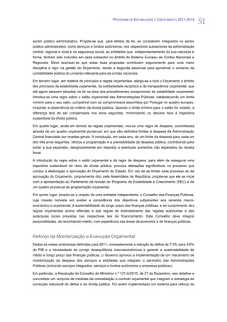PROGRAMA DE ESTABILIDADE E CRESCIMENTO 2011-2014
                                                                                                            51

sector público administrativo. Propõe-se que, para efeitos da lei, se considerem integrados no sector
público administrativo, como serviços e fundos autónomos, nos respectivos subsectores da administração
central, regional e local e da segurança social, as entidades que, independentemente da sua natureza e
forma, tenham sido incluídas em cada subsector no âmbito do Sistema Europeu de Contas Nacionais e
Regionais. Deve acentuar-se que estas duas propostas contribuem seguramente para uma maior
disciplina e rigor na gestão do Orçamento, sendo a segunda essencial para aproximar o universo da
contabilidade pública do universo relevante para as contas nacionais.

Em terceiro lugar, em matéria de princípios e regras orçamentais, alarga-se a todo o Orçamento o âmbito
dos princípios da estabilidade orçamental, da solidariedade recíproca e da transparência orçamental, que
até agora estavam situados na lei na área dos procedimentos excepcionais da estabilidade orçamental.
Introduz-se uma regra sobre o saldo orçamental das Administrações Públicas, estabelecendo um limite
mínimo para o seu valor, compatível com os compromissos assumidos por Portugal no quadro europeu,
incluindo a observância do critério da dívida pública. Quando o limite mínimo para o saldo for violado, a
diferença terá de ser compensada nos anos seguintes, minimizando os desvios face à trajectória
sustentável da dívida pública.

Em quarto lugar, ainda em termos de regras orçamentais, cria-se uma regra de despesa, concretizada
através de um quadro orçamental plurianual, em que são definidos limites à despesa da Administração
Central financiada por receitas gerais. A introdução, em cada ano, de um limite da despesa para cada um
dos três anos seguintes, reforça a programação e a previsibilidade da despesa pública, contribuindo para
evitar a sua expansão, designadamente em resposta a eventuais aumentos não esperados da receita
fiscal.

A introdução da regra sobre o saldo orçamental e da regra de despesa, para além de assegurar uma
trajectória sustentável do rácio da dívida pública, provoca alterações significativas no processo que
conduz à elaboração e aprovação do Orçamento do Estado. Em vez de se limitar esse processo ao da
aprovação do Orçamento, propriamente dito, pela Assembleia da República, propõe-se que ele se inicie
com a apresentação ao Parlamento da revisão do Programa de Estabilidade e Crescimento (PEC) e de
um quadro plurianual de programação orçamental.

Em quinto lugar, propõe-se a criação de uma entidade independente, o Conselho das Finanças Públicas,
cuja missão consiste em avaliar a consistência dos objectivos subjacentes aos cenários macro-
económico e orçamental, à sustentabilidade de longo prazo das finanças públicas, e ao cumprimento das
regras orçamentais acima referidas e das regras de endividamento das regiões autónomas e das
autarquias locais previstas nas respectivas leis de financiamento. Este Conselho deve integrar
personalidades, de reconhecido mérito, com experiência nas áreas da economia e de finanças públicas.



Reforço da Monitorização e Execução Orçamental
Dadas as metas ambiciosas definidas para 2011, nomeadamente a redução do défice de 7,3% para 4,6%
do PIB e a necessidade de corrigir desequilíbrios macroeconómicos e garantir a sustentabilidade de
médio e longo prazo das finanças públicas, o Governo aprovou a implementação de um mecanismo de
monitorização da despesa dos serviços e entidades que integram o perímetro das Administrações
Públicas (incluindo serviços integrados, serviços e fundos autónomos e empresas públicas).

Em particular, a Resolução do Conselho de Ministros n.º 101-A/2010, de 27 de Dezembro, veio detalhar e
concretizar um conjunto de medidas de consolidação e controlo orçamental que integram a estratégia de
correcção estrutural do défice e da dívida pública. Foi assim implementado um sistema para reforço do
 