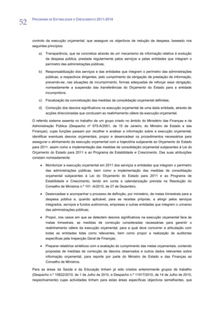 52
     PROGRAMA DE ESTABILIDADE E CRESCIMENTO 2011-2014




     controlo da execução orçamental, que assegure os objectivos de redução da despesa, baseado nos
     seguintes princípios:

         a)   Transparência, que se concretiza através de um mecanismo de informação relativa à evolução
              da despesa pública, prestada regularmente pelos serviços e pelas entidades que integram o
              perímetro das administrações públicas;

         b)   Responsabilização dos serviços e das entidades que integram o perímetro das administrações
              públicas, e respectivos dirigentes, pelo cumprimento da obrigação de prestação de informação,
              prevendo-se, nas situações de incumprimento, formas adequadas de reforçar essa obrigação,
              nomeadamente a suspensão das transferências do Orçamento do Estado para a entidade
              incumpridora;

         c)   Fiscalização da concretização das medidas de consolidação orçamental definidas;

         d)   Correcção dos desvios significativos na execução orçamental de uma dada entidade, através de
              acções direccionadas que conduzam ao realinhamento célere da execução orçamental.

     O referido sistema assenta no trabalho de um grupo criado no âmbito do Ministério das Finanças e da
     Administração Pública (Despacho nº 675-A/2001, de 10 de Janeiro, do Ministro de Estado e das
     Finanças), cujas funções passam por recolher e analisar a informação sobre a execução orçamental,
     identificar eventuais desvios orçamentais, propor e desencadear os procedimentos necessários para
     assegurar o alinhamento da execução orçamental com a trajectória subjacente ao Orçamento do Estado
     para 2011, assim como a implementação das medidas de consolidação orçamental subjacentes à Lei do
     Orçamento do Estado para 2011 e ao Programa de Estabilidade e Crescimento. Das suas atribuições
     constam nomeadamente:

              Monitorizar a execução orçamental em 2011 dos serviços e entidades que integram o perímetro
              das administrações públicas, bem como a implementação das medidas de consolidação
              orçamental subjacentes à Lei do Orçamento do Estado para 2011 e ao Programa de
              Estabilidade e Crescimento, tendo em conta a calendarização prevista na Resolução do
              Conselho de Ministros n.º 101 -A/2010, de 27 de Dezembro;

              Desencadear e acompanhar o processo de definição, por ministério, de metas trimestrais para a
              despesa pública e, quando aplicável, para as receitas próprias, a atingir pelos serviços
              integrados, serviços e fundos autónomos, empresas e outras entidades que integrem o universo
              das administrações públicas;

              Propor, nos casos em que se detectem desvios significativos na execução orçamental face às
              metas trimestrais, as medidas de correcção consideradas necessárias para garantir o
              realinhamento célere da execução orçamental, para a qual deve concorrer a articulação com
              todas as entidades tidas como relevantes, bem como propor a realização de auditorias
              específicas pela Inspecção Geral de Finanças;

              Preparar relatórios sintéticos com a avaliação do cumprimento das metas orçamentais, contendo
              propostas de medidas de correcção de desvios observados e outros dados relevantes sobre
              informação orçamental, para reporte por parte do Ministro de Estado e das Finanças ao
              Conselho de Ministros.

     Para as áreas da Saúde e da Educação tinham já sido criados anteriormente grupos de trabalho
     (Despacho n.º 10822/2010, de 1 de Julho de 2010, e Despacho n.º 11917/2010, de 14 de Julho de 2010,
     respectivamente) cujas actividades tinham para estas áreas específicas objectivos semelhantes, que
 