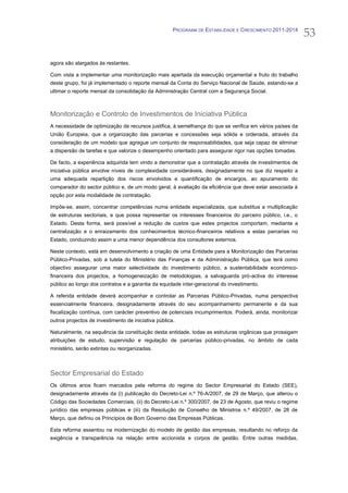 PROGRAMA DE ESTABILIDADE E CRESCIMENTO 2011-2014
                                                                                                           53

agora são alargados às restantes.

Com vista a implementar uma monitorização mais apertada da execução orçamental e fruto do trabalho
deste grupo, foi já implementado o reporte mensal da Conta do Serviço Nacional de Saúde, estando-se a
ultimar o reporte mensal da consolidação da Administração Central com a Segurança Social.



Monitorização e Controlo de Investimentos de Iniciativa Pública
A necessidade de optimização de recursos justifica, à semelhança do que se verifica em vários países da
União Europeia, que a organização das parcerias e concessões seja sólida e ordenada, através da
consideração de um modelo que agregue um conjunto de responsabilidades, que seja capaz de eliminar
a dispersão de tarefas e que valorize o desempenho orientado para assegurar rigor nas opções tomadas.

De facto, a experiência adquirida tem vindo a demonstrar que a contratação através de investimentos de
iniciativa pública envolve níveis de complexidade consideráveis, designadamente no que diz respeito a
uma adequada repartição dos riscos envolvidos e quantificação de encargos, ao apuramento do
comparador do sector público e, de um modo geral, à avaliação da eficiência que deve estar associada à
opção por esta modalidade de contratação.

Impõe-se, assim, concentrar competências numa entidade especializada, que substitua a multiplicação
de estruturas sectoriais, e que possa representar os interesses financeiros do parceiro público, i.e., o
Estado. Desta forma, será possível a redução de custos que estes projectos comportam, mediante a
centralização e o enraizamento dos conhecimentos técnico-financeiros relativos a estas parcerias no
Estado, conduzindo assim a uma menor dependência dos consultores externos.

Neste contexto, está em desenvolvimento a criação de uma Entidade para a Monitorização das Parcerias
Público-Privadas, sob a tutela do Ministério das Finanças e da Administração Pública, que terá como
objectivo assegurar uma maior selectividade do investimento público, a sustentabilidade económico-
financeira dos projectos, a homogeneização de metodologias, a salvaguarda pró-activa do interesse
público ao longo dos contratos e a garantia da equidade inter-geracional do investimento.

A referida entidade deverá acompanhar e controlar as Parcerias Público-Privadas, numa perspectiva
essencialmente financeira, designadamente através do seu acompanhamento permanente e da sua
fiscalização contínua, com carácter preventivo de potenciais incumprimentos. Poderá, ainda, monitorizar
outros projectos de investimento de iniciativa pública.

Naturalmente, na sequência da constituição desta entidade, todas as estruturas orgânicas que prossigam
atribuições de estudo, supervisão e regulação de parcerias público-privadas, no âmbito de cada
ministério, serão extintas ou reorganizadas.



Sector Empresarial do Estado
Os últimos anos ficam marcados pela reforma do regime do Sector Empresarial do Estado (SEE),
designadamente através da (i) publicação do Decreto-Lei n.º 76-A/2007, de 29 de Março, que alterou o
Código das Sociedades Comerciais, (ii) do Decreto-Lei n.º 300/2007, de 23 de Agosto, que reviu o regime
jurídico das empresas públicas e (iii) da Resolução de Conselho de Ministros n.º 49/2007, de 28 de
Março, que definiu os Princípios de Bom Governo das Empresas Públicas.

Esta reforma assentou na modernização do modelo de gestão das empresas, resultando no reforço da
exigência e transparência na relação entre accionista e corpos de gestão. Entre outras medidas,
 
