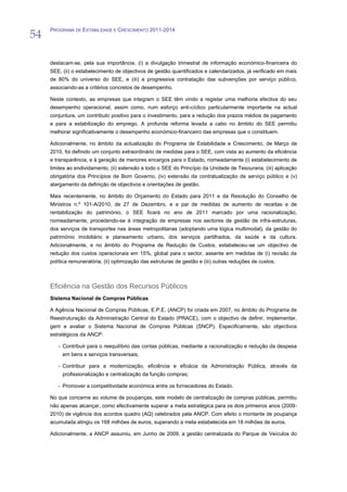 54
     PROGRAMA DE ESTABILIDADE E CRESCIMENTO 2011-2014




     destacam-se, pela sua importância, (i) a divulgação trimestral de informação económico-financeira do
     SEE, (ii) o estabelecimento de objectivos de gestão quantificados e calendarizados, já verificado em mais
     de 80% do universo do SEE, e (iii) a progressiva contratação das subvenções por serviço público,
     associando-as a critérios concretos de desempenho.

     Neste contexto, as empresas que integram o SEE têm vindo a registar uma melhoria efectiva do seu
     desempenho operacional, assim como, num esforço anti-cíclico particularmente importante na actual
     conjuntura, um contributo positivo para o investimento, para a redução dos prazos médios de pagamento
     e para a estabilização do emprego. A profunda reforma levada a cabo no âmbito do SEE permitiu
     melhorar significativamente o desempenho económico-financeiro das empresas que o constituem.

     Adicionalmente, no âmbito da actualização do Programa de Estabilidade e Crescimento, de Março de
     2010, foi definido um conjunto extraordinário de medidas para o SEE, com vista ao aumento da eficiência
     e transparência, e à geração de menores encargos para o Estado, nomeadamente (i) estabelecimento de
     limites ao endividamento, (ii) extensão a todo o SEE do Princípio da Unidade de Tesouraria, (iii) aplicação
     obrigatória dos Princípios de Bom Governo, (iv) extensão da contratualização de serviço público e (v)
     alargamento da definição de objectivos e orientações de gestão.

     Mais recentemente, no âmbito do Orçamento do Estado para 2011 e da Resolução do Conselho de
     Ministros n.º 101-A/2010, de 27 de Dezembro, e a par de medidas de aumento de receitas e de
     rentabilização do património, o SEE ficará no ano de 2011 marcado por uma racionalização,
     nomeadamente, procedendo-se à integração de empresas nos sectores de gestão de infra-estruturas,
     dos serviços de transportes nas áreas metropolitanas (adoptando uma lógica multimodal), da gestão do
     património imobiliário e planeamento urbano, dos serviços partilhados, da saúde e da cultura.
     Adicionalmente, e no âmbito do Programa de Redução de Custos, estabeleceu-se um objectivo de
     redução dos custos operacionais em 15%, global para o sector, assente em medidas de (i) revisão da
     política remuneratória, (ii) optimização das estruturas de gestão e (iii) outras reduções de custos.



     Eficiência na Gestão dos Recursos Públicos
     Sistema Nacional de Compras Públicas

     A Agência Nacional de Compras Públicas, E.P.E. (ANCP) foi criada em 2007, no âmbito do Programa de
     Reestruturação da Administração Central do Estado (PRACE), com o objectivo de definir, implementar,
     gerir e avaliar o Sistema Nacional de Compras Públicas (SNCP). Especificamente, são objectivos
     estratégicos da ANCP:

        - Contribuir para o reequilíbrio das contas públicas, mediante a racionalização e redução da despesa
          em bens e serviços transversais;

        - Contribuir para a modernização, eficiência e eficácia da Administração Pública, através da
          profissionalização e centralização da função compras;

        - Promover a competitividade económica entre os fornecedores do Estado.

     No que concerne ao volume de poupanças, este modelo de centralização de compras públicas, permitiu
     não apenas alcançar, como efectivamente superar a meta estratégica para os dois primeiros anos (2009-
     2010) de vigência dos acordos quadro (AQ) celebrados pela ANCP. Com efeito o montante de poupança
     acumulada atingiu os 168 milhões de euros, superando a meta estabelecida em 18 milhões de euros.

     Adicionalmente, a ANCP assumiu, em Junho de 2009, a gestão centralizada do Parque de Veículos do
 