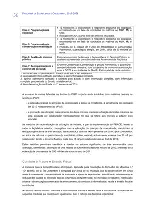 56
      PROGRAMA DE ESTABILIDADE E CRESCIMENTO 2011-2014




                                          12 ministérios já elaboraram o respectivo programa de ocupação,
      Eixo 4: Programação da              encontrando-se em fase de conclusão os relativos ao MDN, MJ e
      ocupação                            MNE;
                                          Redução em 20% a área total dos imóveis ocupados.
                                          12 ministérios já elaboraram o respectivo programa de ocupação,
                                          encontrando-se em fase de conclusão os relativos ao MDN, MJ e
      Eixo 5: Programação da              MNE;
      conservação e reabilitação          Procedeu-se à criação do Fundo de Reabilitação e Conservação
                                          Patrimonial, cuja dotação atingirá, em 2011, cerca de 50 milhões de
                                          euros.
      Eixo 6: Gestão do domínio        Elaborada proposta de lei para o Regime Geral do Domínio Público, a
      público                          qual será apresentada para discussão na Assembleia da República

                                         Criado o Conselho de Coordenação e gestão Patrimonial, o qual reúne
      Eixo 7: Acompanhamento e
                                         com periodicidade trimestral, com o objectivo de promover a articulação
      controlo da execução
                                         entre a DGTF e as Unidades de Gestão Patrimonial de cada ministério
     1: universo total do património do Estado (edificado e não edificado).
     2: apenas património edificado do Estado e com informação completa.
     3: apenas património edificado e utilizado pelo Estado e com informação completa, com informação
     completa (propriedade do Estado ou de terceiros).
     4: taxa de execução verificada no 1º semestre de 2010.



      A acrescer às metas definidas no âmbito do PGPI, importa ainda sublinhar duas matérias centrais no
      âmbito do PGPI:

          - a extensão gradual do princípio da onerosidade a todos os ministérios, à semelhança do efectuado
            em 2010 relativamente ao MFAP;

          - a promoção da utilização mais eficiente dos bens imóveis, mediante a fixação de limites máximos de
            área ocupada por colaborador, nomeadamente no que se refere aos imóveis a adquirir e/ou
            arrendar.

      As medidas de racionalização da utilização de imóveis, a par da implementação do PRACE, levado a
      cabo na legislatura anterior, conjugadas com a aplicação do princípio de onerosidade, conduziram à
      redução significativa da área bruta por colaborador, a qual se fixava próxima dos 50 m2 por colaborador,
      no início da reforma do património do imobiliário público, estando actualmente próxima dos 20 m2 por
      colaborador, tendo o Governo fixado a meta dos 13 m2 por colaborador até ao final de 2012.

      Estas medidas permitiram identificar e libertar um volume significativo de área excedentária para
      alienação, permitindo a obtenção de uma receita de 400 milhões de euros no ano de 2010, prevendo-se a
      obtenção de uma receita de 350 milhões de euros no ano de 2011.



      Combate à Fraude e Evasão Fiscal
      A Iniciativa para a Competitividade e Emprego, aprovada pela Resolução do Conselho de Ministros n.º
      101-B/2010, de 27 de Dezembro é composta por cerca de 50 medidas que se desenvolvem em cinco
      áreas fundamentais: competitividade da economia e apoio às exportações; simplificação administrativa e
      redução dos custos de contexto para as empresas; competitividade do mercado de trabalho; reabilitação
      urbana e dinamização do mercado de arrendamento; e combate à informalidade, fraude e evasão fiscal e
      contributiva.

      No âmbito destas últimas - combate à informalidade, fraude e evasão fiscal e contributiva - incluem-se as
      seguintes medidas que contribuem, igualmente, para o reforço da disciplina orçamental:
 