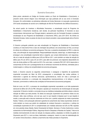 PROGRAMA DE ESTABILIDADE E CRESCIMENTO 2011-2014   V
                                      Sumário Executivo
[Nota prévia: atendendo ao Código de Conduta relativo ao Pacto de Estabilidade e Crescimento, a
presente versão deverá integrar nova informação que seja publicada até ao seu envio à Comissão
Europeia. Em conformidade, as estimativas referentes às Contas Nacionais e à execução orçamental de
2010 serão actualizadas de acordo com a Notificação de Abril do Procedimento dos Défices Excessivos.]


No actual quadro de incerteza e dificuldades financeiras, a actualização anual do Programa de
Estabilidade e Crescimento reveste-se, sem dúvida, de particular importância. É honrando os seus
compromissos internacionais que Portugal adopta e apresenta junto da Comissão Europeia a presente
actualização do seu Programa de Estabilidade e Crescimento (PEC), para 2011-2014. No âmbito do
Semestre Europeu, todos os países da área do euro devem proceder a essa apresentação até ao final do
mês de Abril.


O Governo português pretende que esta actualização do Programa de Estabilidade e Crescimento
constitua um instrumento firme e claro de orientação das políticas e de compromisso do País, ao serviço
do reforço da confiança na economia portuguesa. Para isso, a presente actualização do PEC é, antes de
mais, uma afirmação de responsabilidade. Responsabilidade traduzida, desde logo, na determinação em
prosseguir uma consolidação orçamental séria e exigente, que cumpra efectivamente, com segurança,
não só a meta de redução do défice para 4,6%.do PIB em 2011, como também as metas de redução do
défice para 3% em 2012 e para 2% em 2013, para além de promover uma trajectória descendente do
rácio de dívida pública no PIB a partir de 2013. Por outro lado, o presente PEC 2011-2014 desenvolve o
compromisso do País com o prosseguimento de um ambicioso movimento de reformas, orientadas para a
modernização e o reforço da competitividade da economia portuguesa.


Assim, o Governo assume os seguintes compromissos: i) assegurar a trajectória de ajustamento
orçamental anunciada em Maio de 2010, prosseguindo a consolidação das contas públicas; ii)
desenvolver a agenda de reformas estruturais, aprofundando-as, tendo em vista a promoção do
crescimento económico e a correcção dos desequilíbrios macroeconómicos; e iii) reforçar o sector
financeiro, promovendo a melhoria das condições de financiamento da economia portuguesa.


Está em curso, em 2011, o processo de consolidação orçamental, equivalente a um forte ajustamento
estrutural do défice de 5,3% do PIB, reforçado e apoiado por mecanismos de monitorização da execução
orçamental. O Governo mantém a convicção de que as medidas já adoptadas permitirão atingir a meta de
redução de défice que está prevista. Os dados da execução orçamental nos primeiros meses do ano
reforçam, aliás, essa confiança, uma vez que, quer no que respeita à despesa quer no que respeita à
receita, a execução está a decorrer totalmente em linha com o padrão subjacente às metas orçamentais
fixadas. Todavia, como precaução adicional e garantia de cumprimento das metas orçamentais, tendo em
conta também os riscos que advêm da volatilidade do contexto financeiro e económico, o esforço de
consolidação orçamental em 2011 é complementado com medidas adicionais de 0,8% do PIB, repartido
em cinco grandes áreas (Saúde, Sector Empresarial do Estado, Serviços e Fundos Autónomos e outros
subsectores da Administração Pública, Segurança Social e Despesas e Receitas de Capital), Trata-se de
medidas dominantemente do lado da redução da despesa pública, adoptadas no âmbito da gestão do
Orçamento para 2011 e, como se disse, destinadas a assegurar, mesmo no caso de materialização de
um cenário menos favorável, o efectivo cumprimento das metas previstas no Orçamento.
 