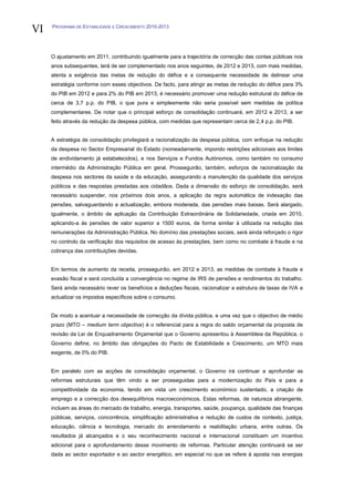 VI   PROGRAMA DE ESTABILIDADE E CRESCIMENTO 2010-2013




     O ajustamento em 2011, contribuindo igualmente para a trajectória de correcção das contas públicas nos
     anos subsequentes, terá de ser complementado nos anos seguintes, de 2012 e 2013, com mais medidas,
     atenta a exigência das metas de redução do défice e a consequente necessidade de delinear uma
     estratégia conforme com esses objectivos. De facto, para atingir as metas de redução do défice para 3%
     do PIB em 2012 e para 2% do PIB em 2013, é necessário promover uma redução estrutural do défice de
     cerca de 3,7 p.p. do PIB, o que pura e simplesmente não seria possível sem medidas de política
     complementares. De notar que o principal esforço de consolidação continuará, em 2012 e 2013, a ser
     feito através da redução da despesa pública, com medidas que representam cerca de 2,4 p.p. do PIB.


     A estratégia de consolidação privilegiará a racionalização da despesa pública, com enfoque na redução
     da despesa no Sector Empresarial do Estado (nomeadamente, impondo restrições adicionais aos limites
     de endividamento já estabelecidos), e nos Serviços e Fundos Autónomos, como também no consumo
     intermédio da Administração Pública em geral. Prosseguirão, também, esforços de racionalização da
     despesa nos sectores da saúde e da educação, assegurando a manutenção da qualidade dos serviços
     públicos e das respostas prestadas aos cidadãos. Dada a dimensão do esforço de consolidação, será
     necessário suspender, nos próximos dois anos, a aplicação da regra automática de indexação das
     pensões, salvaguardando a actualização, embora moderada, das pensões mais baixas. Será alargado,
     igualmente, o âmbito de aplicação da Contribuição Extraordinária de Solidariedade, criada em 2010,
     aplicando-a às pensões de valor superior a 1500 euros, de forma similar à utilizada na redução das
     remunerações da Administração Pública. No domínio das prestações sociais, será ainda reforçado o rigor
     no controlo da verificação dos requisitos de acesso às prestações, bem como no combate à fraude e na
     cobrança das contribuições devidas.


     Em termos de aumento da receita, prosseguirão, em 2012 e 2013, as medidas de combate à fraude e
     evasão fiscal e será concluída a convergência no regime de IRS de pensões e rendimentos do trabalho.
     Será ainda necessário rever os benefícios e deduções fiscais, racionalizar a estrutura de taxas de IVA e
     actualizar os impostos específicos sobre o consumo.


     De modo a acentuar a necessidade de correcção da dívida pública, e uma vez que o objectivo de médio
     prazo (MTO – medium term objective) é o referencial para a regra do saldo orçamental da proposta de
     revisão da Lei de Enquadramento Orçamental que o Governo apresentou à Assembleia da República, o
     Governo define, no âmbito das obrigações do Pacto de Estabilidade e Crescimento, um MTO mais
     exigente, de 0% do PIB.


     Em paralelo com as acções de consolidação orçamental, o Governo irá continuar a aprofundar as
     reformas estruturais que têm vindo a ser prosseguidas para a modernização do País e para a
     competitividade da economia, tendo em vista um crescimento económico sustentado, a criação de
     emprego e a correcção dos desequilíbrios macroeconómicos. Estas reformas, de natureza abrangente,
     incluem as áreas do mercado de trabalho, energia, transportes, saúde, poupança, qualidade das finanças
     públicas, serviços, concorrência, simplificação administrativa e redução de custos de contexto, justiça,
     educação, ciência e tecnologia, mercado do arrendamento e reabilitação urbana, entre outras. Os
     resultados já alcançados e o seu reconhecimento nacional e internacional constituem um incentivo
     adicional para o aprofundamento desse movimento de reformas. Particular atenção continuará se ser
     dada ao sector exportador e ao sector energético, em especial no que se refere à aposta nas energias
 