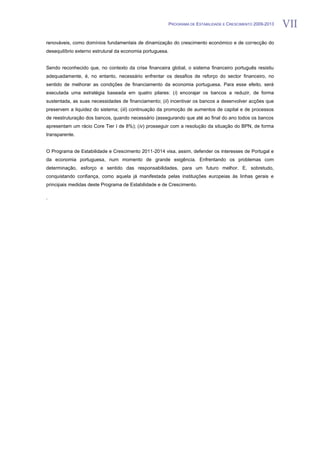 PROGRAMA DE ESTABILIDADE E CRESCIMENTO 2009-2013   VII
renováveis, como domínios fundamentais de dinamização do crescimento económico e de correcção do
desequilíbrio externo estrutural da economia portuguesa.


Sendo reconhecido que, no contexto da crise financeira global, o sistema financeiro português resistiu
adequadamente, é, no entanto, necessário enfrentar os desafios de reforço do sector financeiro, no
sentido de melhorar as condições de financiamento da economia portuguesa. Para esse efeito, será
executada uma estratégia baseada em quatro pilares: (i) encorajar os bancos a reduzir, de forma
sustentada, as suas necessidades de financiamento; (ii) incentivar os bancos a desenvolver acções que
preservem a liquidez do sistema; (iii) continuação da promoção de aumentos de capital e de processos
de reestruturação dos bancos, quando necessário (assegurando que até ao final do ano todos os bancos
apresentam um rácio Core Tier I de 8%); (iv) prosseguir com a resolução da situação do BPN, de forma
transparente.


O Programa de Estabilidade e Crescimento 2011-2014 visa, assim, defender os interesses de Portugal e
da economia portuguesa, num momento de grande exigência. Enfrentando os problemas com
determinação, esforço e sentido das responsabilidades, para um futuro melhor. E, sobretudo,
conquistando confiança, como aquela já manifestada pelas instituições europeias às linhas gerais e
principais medidas deste Programa de Estabilidade e de Crescimento.

.
 