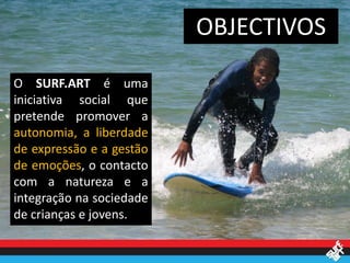 OBJECTIVOS

O SURF.ART é uma
iniciativa social que
pretende promover a
autonomia, a liberdade
de expressão e a gestão
de emoções, o contacto
com a natureza e a
integração na sociedade
de crianças e jovens.
 