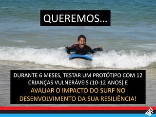QUEREMOS…



DURANTE 6 MESES, TESTAR UM PROTÓTIPO COM 12
    CRIANÇAS VULNERÁVEIS (10-12 ANOS) E
    AVALIAR O IMPACTO DO SURF NO
 DESENVOLVIMENTO DA SUA RESILIÊNCIA!
 
