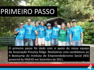 PRIMEIRO PASSO



  O primeiro passo foi dado com o apoio da nossa equipa
  da Associação Pressley Ridge. Realizámos uma candidatura ao
  II Bootcamp do Instituto de Empreendedorismo Social (IES)
  powered by INSEAD em Setembro de 2011.
 