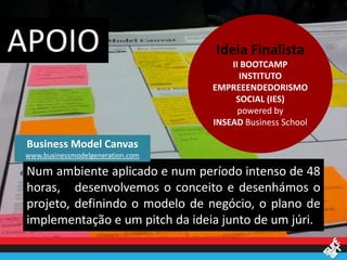 APOIO                             Ideia Finalista
                                      II BOOTCAMP
                                        INSTITUTO
                                  EMPREEENDEDORISMO
                                       SOCIAL (IES)
                                        powered by
                                  INSEAD Business School

 Business Model Canvas
www.businessmodelgeneration.com

 Num ambiente aplicado e num período intenso de 48
 horas, desenvolvemos o conceito e desenhámos o
 projeto, definindo o modelo de negócio, o plano de
 implementação e um pitch da ideia junto de um júri.
 