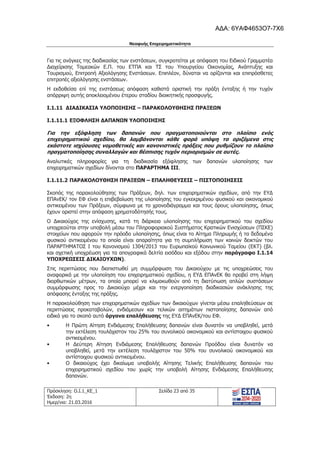 Νεοφυής Επιχειρηματικότητα
Πρόσκληση: Ο.Ι.1_ΚΕ_1
Έκδοση: 2η
Ημερ/νια: 21.03.2016
Σελίδα 23 από 35
Για τις ανάγκες της διαδικασίας των ενστάσεων, συγκροτείται με απόφαση του Ειδικού Γραμματέα
Διαχείρισης Τομεακών Ε.Π. του ΕΤΠΑ και ΤΣ του Υπουργείου Οικονομίας, Ανάπτυξης και
Τουρισμού, Επιτροπή Αξιολόγησης Ενστάσεων. Επιπλέον, δύναται να ορίζονται και επιπρόσθετες
επιτροπές αξιολόγησης ενστάσεων.
Η εκδοθείσα επί της ενστάσεως απόφαση καθιστά οριστική την πράξη ένταξης ή την τυχόν
απόρριψη αυτής αποκλειομένου έτερου σταδίου διοικητικής προσφυγής.
I.1.11 ΔΙΑΔΙΚΑΣΙΑ ΥΛΟΠΟΙΗΣΗΣ – ΠΑΡΑΚΟΛΟΥΘΗΣΗΣ ΠΡΑΞΕΩΝ
I.1.11.1 ΕΞΟΦΛΗΣΗ ΔΑΠΑΝΩΝ ΥΛΟΠΟΙΗΣΗΣ
Για την εξόφληση των δαπανών που πραγματοποιούνται στο πλαίσιο ενός
επιχειρηματικού σχεδίου, θα λαμβάνονται κάθε φορά υπόψη τα οριζόμενα στις
εκάστοτε ισχύουσες νομοθετικές και κανονιστικές πράξεις που ρυθμίζουν το πλαίσιο
πραγματοποίησης συναλλαγών και θέσπισης τυχόν περιορισμών σε αυτές.
Αναλυτικές πληροφορίες για τη διαδικασία εξόφλησης των δαπανών υλοποίησης των
επιχειρηματικών σχεδίων δίνονται στο ΠΑΡΑΡΤΗΜΑ ΙΙΙ.
I.1.11.2 ΠΑΡΑΚΟΛΟΥΘΗΣΗ ΠΡΑΞΕΩΝ – ΕΠΑΛΗΘΕΥΣΕΙΣ – ΠΙΣΤΟΠΟΙΗΣΕΙΣ
Σκοπός της παρακολούθησης των Πράξεων, δηλ. των επιχειρηματικών σχεδίων, από την ΕΥΔ
ΕΠΑνΕΚ/ τον ΕΦ είναι η επιβεβαίωση της υλοποίησης του εγκεκριμένου φυσικού και οικονομικού
αντικειμένου των Πράξεων, σύμφωνα με το χρονοδιάγραμμα και τους όρους υλοποίησης, όπως
έχουν οριστεί στην απόφαση χρηματοδότησής τους.
Ο Δικαιούχος της ενίσχυσης, κατά τη διάρκεια υλοποίησης του επιχειρηματικού του σχεδίου
υποχρεούται στην υποβολή μέσω του Πληροφοριακού Συστήματος Κρατικών Ενισχύσεων (ΠΣΚΕ)
στοιχείων που αφορούν την πρόοδο υλοποίησης, όπως είναι το Αίτημα Πληρωμής ή τα δεδομένα
φυσικού αντικειμένου τα οποία είναι απαραίτητα για τη συμπλήρωση των κοινών δεικτών του
ΠΑΡΑΡΤΗΜΑΤΟΣ Ι του Κανονισμού 1304/2013 του Ευρωπαϊκού Κοινωνικού Ταμείου (ΕΚΤ) (βλ.
και σχετική υποχρέωση για τα απογραφικά δελτία εισόδου και εξόδου στην παράγραφο Ι.1.14
ΥΠΟΧΡΕΩΣΕΙΣ ΔΙΚΑΙΟΥΧΩΝ).
Στις περιπτώσεις που διαπιστωθεί μη συμμόρφωση του Δικαιούχου με τις υποχρεώσεις του
αναφορικά με την υλοποίηση του επιχειρηματικού σχεδίου, η ΕΥΔ ΕΠΑνΕΚ θα προβεί στη λήψη
διορθωτικών μέτρων, τα οποία μπορεί να κλιμακωθούν από τη διατύπωση απλών συστάσεων
συμμόρφωσης προς το Δικαιούχο μέχρι και την ενεργοποίηση διαδικασιών ανάκλησης της
απόφασης ένταξης της πράξης.
Η παρακολούθηση των επιχειρηματικών σχεδίων των δικαιούχων γίνεται μέσω επαληθεύσεων σε
περιπτώσεις προκαταβολών, ενδιάμεσων και τελικών αιτημάτων πιστοποίησης δαπανών από
ειδικά για το σκοπό αυτό όργανα επαλήθευσης της ΕΥΔ ΕΠΑνΕΚ/του ΕΦ.
• Η Πρώτη Αίτηση Ενδιάμεσης Επαλήθευσης δαπανών είναι δυνατόν να υποβληθεί, μετά
την εκτέλεση τουλάχιστον του 25% του συνολικού οικονομικού και αντίστοιχου φυσικού
αντικειμένου.
• Η Δεύτερη Αίτηση Ενδιάμεσης Επαλήθευσης δαπανών Προόδου είναι δυνατόν να
υποβληθεί, μετά την εκτέλεση τουλάχιστον του 50% του συνολικού οικονομικού και
αντίστοιχου φυσικού αντικειμένου.
• Ο δικαιούχος έχει δικαίωμα υποβολής Αίτησης Τελικής Επαλήθευσης δαπανών του
επιχειρηματικού σχεδίου του χωρίς την υποβολή Αίτησης Ενδιάμεσης Επαλήθευσης
δαπανών.
ΑΔΑ: 6ΥΑΦ4653Ο7-7Χ6
 