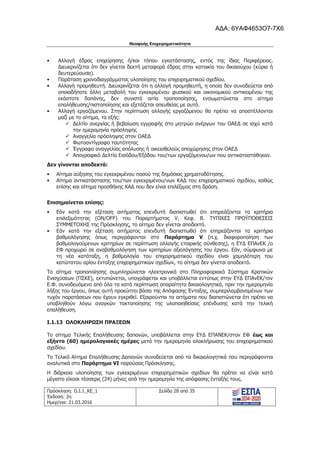 Νεοφυής Επιχειρηματικότητα
Πρόσκληση: Ο.Ι.1_ΚΕ_1
Έκδοση: 2η
Ημερ/νια: 21.03.2016
Σελίδα 28 από 35
• Αλλαγή έδρας επιχείρησης ή/και τόπου εγκατάστασης, εντός της ίδιας Περιφέρειας.
Διευκρινίζεται ότι δεν γίνεται δεκτή μεταφορά έδρας στην κατοικία του δικαιούχου (κύρια ή
δευτερεύουσα).
• Παράταση χρονοδιαγράμματος υλοποίησης του επιχειρηματικού σχεδίου.
• Αλλαγή προμηθευτή. Διευκρινίζεται ότι η αλλαγή προμηθευτή, η οποία δεν συνοδεύεται από
οποιαδήποτε άλλη μεταβολή του εγκεκριμένου φυσικού και οικονομικού αντικειμένου της
εκάστοτε δαπάνης, δεν συνιστά αιτία τροποποίησης, ενσωματώνεται στο αίτημα
επαλήθευσης/πιστοποίησης και εξετάζεται απευθείας με αυτό.
• Αλλαγή εργαζόμενου. Στην περίπτωση αλλαγής εργαζόμενου θα πρέπει να αποστέλλονται
μαζί με το αίτημα, τα εξής:
9 Δελτίο ανεργίας ή βεβαίωση εγγραφής στο μητρώο ανέργων του ΟΑΕΔ σε ισχύ κατά
την ημερομηνία πρόσληψης
9 Αναγγελία πρόσληψης στον ΟΑΕΔ
9 Φωτοαντίγραφο ταυτότητας
9 Έγγραφο αναγγελίας απόλυσης ή οικειοθελούς αποχώρησης στον ΟΑΕΔ
9 Απογραφικό Δελτίο Εισόδου/Εξόδου του/των εργαζόμενου/ων που αντικαταστάθηκαν.
Δεν γίνονται αποδεκτά:
• Αίτημα αύξησης του εγκεκριμένου ποσού της δημόσιας χρηματοδότησης.
• Αίτημα αντικατάστασης του/των εγκεκριμένου/νων ΚΑΔ του επιχειρηματικού σχεδίου, καθώς
επίσης και αίτημα προσθήκης ΚΑΔ που δεν είναι επιλέξιμος στη δράση.
Επισημαίνεται επίσης:
• Εάν κατά την εξέταση αιτήματος επενδυτή διαπιστωθεί ότι επηρεάζονται τα κριτήρια
επιλεξιμότητας (ON/OFF) του Παραρτήματος V, Κεφ. Β. ΤΥΠΙΚΕΣ ΠΡΟΫΠΟΘΕΣΕΙΣ
ΣΥΜΜΕΤΟΧΗΣ της Πρόσκλησης, το αίτημα δεν γίνεται αποδεκτό.
• Εάν κατά την εξέταση αιτήματος επενδυτή διαπιστωθεί ότι επηρεάζονται τα κριτήρια
βαθμολόγησης όπως περιγράφονται στο Παράρτημα V (π.χ. διαφοροποίηση των
βαθμολογούμενων κριτηρίων σε περίπτωση αλλαγής εταιρικής σύνθεσης), η ΕΥΔ ΕΠΑνΕΚ /ο
ΕΦ προχωρεί σε αναβαθμολόγηση των κριτηρίων αξιολόγησης του έργου. Εάν, σύμφωνα με
τη νέα κατάταξη, η βαθμολογία του επιχειρηματικού σχεδίου είναι χαμηλότερη του
κατώτατου ορίου ένταξης επιχειρηματικών σχεδίων, το αίτημα δεν γίνεται αποδεκτό.
Το αίτημα τροποποίησης συμπληρώνεται ηλεκτρονικά στο Πληροφοριακό Σύστημα Κρατικών
Ενισχύσεων (ΠΣΚΕ), εκτυπώνεται, υπογράφεται και υποβάλλεται εντύπως στην ΕΥΔ ΕΠΑνΕΚ/τον
Ε.Φ. συνοδευόμενο από όλα τα κατά περίπτωση απαραίτητα δικαιολογητικά, πριν την ημερομηνία
λήξης του έργου, όπως αυτή προκύπτει βάσει της Απόφασης Ένταξης, συμπεριλαμβανομένων των
τυχόν παρατάσεων που έχουν εγκριθεί. Εξαιρούνται τα αιτήματα που διαπιστώνεται ότι πρέπει να
υποβληθούν λόγω αναγκών τακτοποίησης της υλοποιηθείσας επένδυσης κατά την τελική
επαλήθευση.
I.1.13 ΟΛΟΚΛΗΡΩΣΗ ΠΡΑΞΕΩΝ
Το αίτημα Τελικής Επαλήθευσης δαπανών, υποβάλλεται στην ΕΥΔ ΕΠΑΝΕΚ/στον ΕΦ έως και
εξήντα (60) ημερολογιακές ημέρες μετά την ημερομηνία ολοκλήρωσης του επιχειρηματικού
σχεδίου.
Το Τελικό Αίτημα Επαλήθευσης Δαπανών συνοδεύεται από τα δικαιολογητικά που περιγράφονται
αναλυτικά στο Παράρτημα VI παρούσας Πρόσκλησης.
Η διάρκεια υλοποίησης των εγκεκριμένων επιχειρηματικών σχεδίων θα πρέπει να είναι κατά
μέγιστο είκοσι τέσσερις (24) μήνες από την ημερομηνία της απόφασης ένταξής τους.
ΑΔΑ: 6ΥΑΦ4653Ο7-7Χ6
 