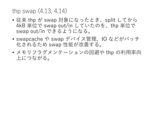 thp swap (4.13, 4.14)
• 従来 thp が swap 対象になったとき、split してから
4kB 単位で swap out/in していたのを、thp 単位で
swap out/in できるようになる。
• swapcache や swap デバイス管理、IO などがバッチ
化されるため swap 性能が改善する。
• メモリフラグメンテーションの回避や thp の利用率向
上につながる。
 